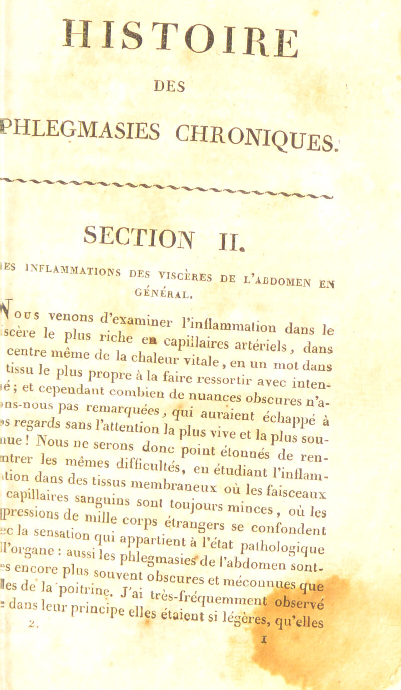 DES phlegmasies chroniques. SECTION II. v.scHes de l’addomen en General, t ir;r .ion da^s .e centre même de la chala P‘‘.< dans tissu le plus propre à la faU-r  I l tupie d la taire ressortir avec iiitfn le, et cepeuda.u combien de nuances obscures n’a' ■ns.nous pas remarquées, g„i auraient échanué t' «s regards sans l’attention la plus rive et . ' *'® “ nue ! Nous ne serons donc po 071 ntrer les mêmes dimculiésf eu étudiant r^r' •tion dans des tis«nc u etuaiaut 1 inflam- cnpillairlturuluV“:, [pressions de mfjie corps «minces, où Jes ec ]a sensation nui • se confondent -Saae : aussiles ;fiL~ S encore nliic c ^ ^ I abdomen sont- •es dri;;t,t:i:::7a: ttr  -î- : dans leur principe ell ' ®^servé ^ tpt.nupe elles étaient si légères, qu’elles