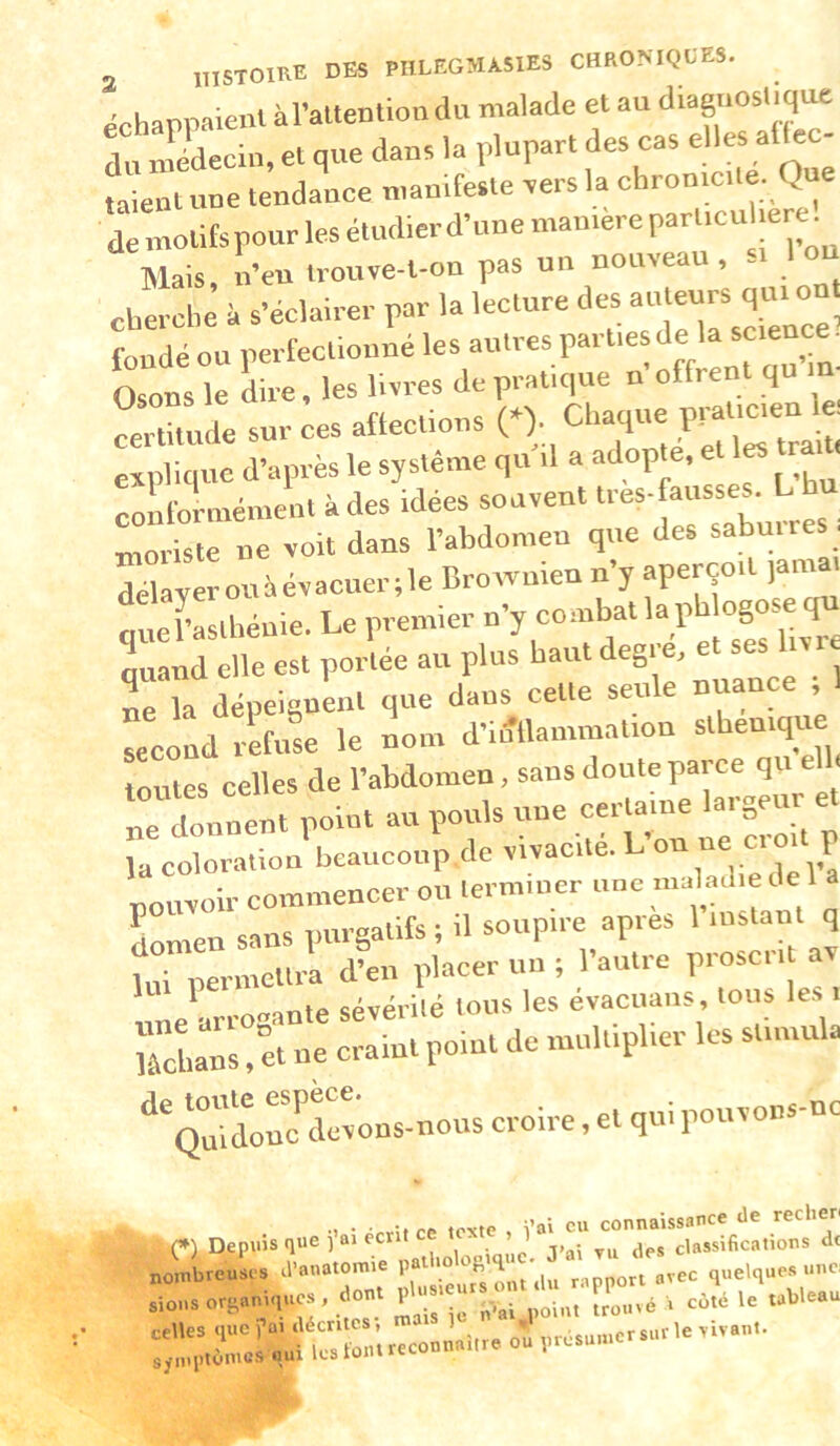 échappaient àraltention du malade et au diaguos.tq^ du nîédecin, et que dans la plupart des cas elles altec- f:L:t une tendance u.au.feste rers la chrontctte. Que de motifs pour les étudierd’une mamere particuUere^ Mais n’eu trouve-l-on pas un nouveau, -i Ion cherche’ à s’éclairer par la lecture des --u- qui on. fondé ou perfectionné les autres parties delà science. Osot le Le, les livres de pratique n’offrent qu im Lrtitude sur ces affections 0;., explique d’après le système qu il a adopte, e coliformément à des idées souvent très-fausses. L moriste ue voit dans l’abdomen que des saburres. délayerouàévacuer.le Brownien n’y aperçoit jamai querasthénie. Le premier TerUvTe quand elle est portée au plus haut degi e, le la dépeignent que dans cette seule nuance , Tecond refee le nom d’in'llammation sthenique toutes celles de l’abdomen, sans doute parce qu la coloration beaucoup de vivacité. L ou ne ci o p pouvoir commencer ou terminer une maladie de 1 a Lmen sans purgatifs ; il soupire apres 1 instant q lui permettra d’en placer un ; l’autre proscrit av lue'arro-ante sévérilé tous les évactiaus, tous les i îâchans, et ne craint point de multiplier les stimula ^^QMdoLLevons-nous croire, et qui pouvoiis-nc V ’i • ’rrîf ce texte , \'a\ eu connaissance de rechen J’ai TU des classifications de nombreuses d anatomi 1 ^ ^ rapport avec quelques une. nombreuses d'anatomie ^ ^ „rec quelques une, sions ort-aniques , dont P trouvé i coté le tableau celles que fui décrites’, m 1 ^ „résumcrsiirle vivant.