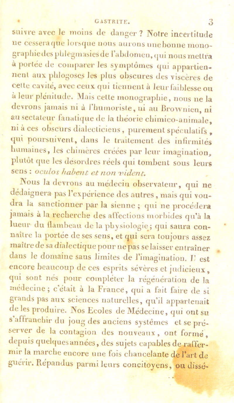 suivre avec le moins de danger ? Noire incertilude ne cessera que lorsque nous aurons miehoiuie mono- grapliiedesplilegmasiesde l’abdomen, (|ui nous mettra à portée de comparer les symptômes qui appartien- nent aux pblogoses les plus obscures des viscères de celte cavité, avec ceux qui tiennent à leur laiblesse ou à leur plénitude. Mais celte monograpbie, nous ne la devrons jamais ni à rimmorisle, ni au Brownien, ni au sectateur fanali(|ue de la théorie cbimico-auimale, ni à ces obscurs dialecticiens, purement spéculatifs , qui poursuivent, dans le traitement des infirmités bumaiues, les chimères créées par leur imagination, plutôt que les désordres réels qui tombent sous leurs sens : ociilos habent et non indent. Nous la devrons au médecin observateur, qui ne dédaignera pas l’expérience des autres, mais qui vou- dra la sanctionner par la sienne ; qui ne procédera jamais à la recherche des affeclions morbides qu’à la lueur du flambeau de la physiologie; qui saura con- naître la portée de ses sens, et qui sera toujours assez maîtrede sa dialectique pour ne pas selaisser entraîner dans le domaine sans limites de l’imaginatiou. I! est encore beaucoup de ces esprits sévères et judicieux, qui sont nés pour compléter la régénération de la médecine; celait à la France, qui a fait faire de si glands pas aux sciences naturelles, qu’il appartenait de les pi’oduire. Nos Ecoles de Médecine, qui ont su s affranchir du joug des anciens systèmes et se pré- server de la contagion des nouveaux, ont formé, depuis quelques années, des sujets capables de^raffer- mir la marche encore une fois chancelante de l’art de gT^iérir. Répandus parmi leurs concitoyens, ou disse*