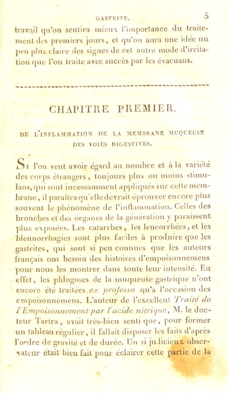 travail qu’on sentira mieux, l’importance du traite- ment des premiers jours, et qu'ou aura une idée un. peu plus claire des sii’ues de cet autre mode d’irrita- tion ({ue l’on traite avec succès par les évacuaus. CHAPITRE PREMIER. DE l’iNFL.AMMATION DE LA MEMBRANE MUQUEUSE DES VOIES DIGESTIVES. *Si l’on veut avoir égard au nombre et à la variété des coiqis étrangers, toujours plus ou moins stimu- laus, (jiii sont incessamment appliqués sur cette mem- brane , il paraîtra qu^elledevrait éprouver encore plus souvent le phénomène de rmllammation. Celles des bronches et des organes de la génération y paraissent plus exposées. Les catarrhes, les leucorrhées, et les blennorrhagies sont plus laciles a produire que les gastrites, qui sont si peu connues que les auteurs français ont besoin des histoires d’empoisonnemens pour nous les montrer dans toute leur intensité. En effet, les phlogoses de la muqueuse gastrique n’ont encore été traitées.ex vi'ojesso (|u’à l’occasion des empoisonnemens. L’auteur de l’excellent Traité de T Empoisonnement par l’acide nitrique^ M. le doc- teur Tartra , avait très-bien senti que, pour former un tableau régulier, il fallait disposer les laits d’après l’ordre de gravité et de durée. Un si ju licieux obser- vateur était bien fait pour éclairer cette partie de la