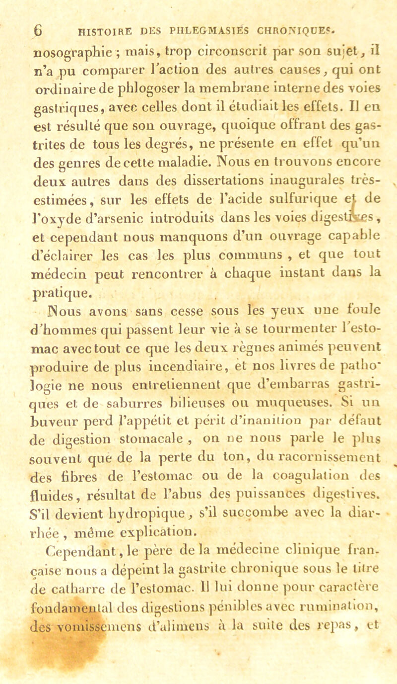 nosographie ; mais, trop circonscrit par son sujet, il n’a pu compaxer l'action des aulies causes, qui ont ordinaire de phlogoser la membrane interne des voies gastriques, avec celles dont il étudiait les effets. Il eu est résulté que son ouvrage, quoique offrant des gas- ti'ites de tous les degrés, ne présente en effet qu’un des genres de cette maladie. Nous en trouvons encoi e deux autres dans des dissertations inaugurales très- estimées, sur les effets de l’acide sulfurique et de l'oxyde d’arsenic introduits dans les voies digestcses, et cependant nous manquons d’un ouvrage capable d’éclairer les cas les plus communs , et que tout médecin peut rencontrer à chaque instant dans la pratique. Nous avons sans cesse sous les yeux une foule d'hommes qui passent leur vie à se tourmenter l'esto- mac avec tout ce que les deux règnes animés peuvent produire de plus incendiaire, et nos livres de patho* iogie ne nous entretiennent que d’envbarras gastri- ques et de sabim'es bilieuses ou muqueuses. Si un buveur perd l’appétit et péiit d’inauiiiou par défaut de digestion stomacale , on ne nous parle le plus souvent que de la perte du ton, du racornissement des fibres de l’estomac ou de la coagulation îles fluides, résultat de l’abus des puissances digestives. S’il devient hydropique, s’il succombe avec la diar- rhée , même explication. Cependant, le père delà médecine clinique fian. çaise nous a dépeint la gastrite chronique sous le lin e de catharre de l’estomac. 11 lui donne pour caractère fomlameutal des digestions pénibles avec rumination, des vomisseiuens d’alimens à la suite des rej'as, et