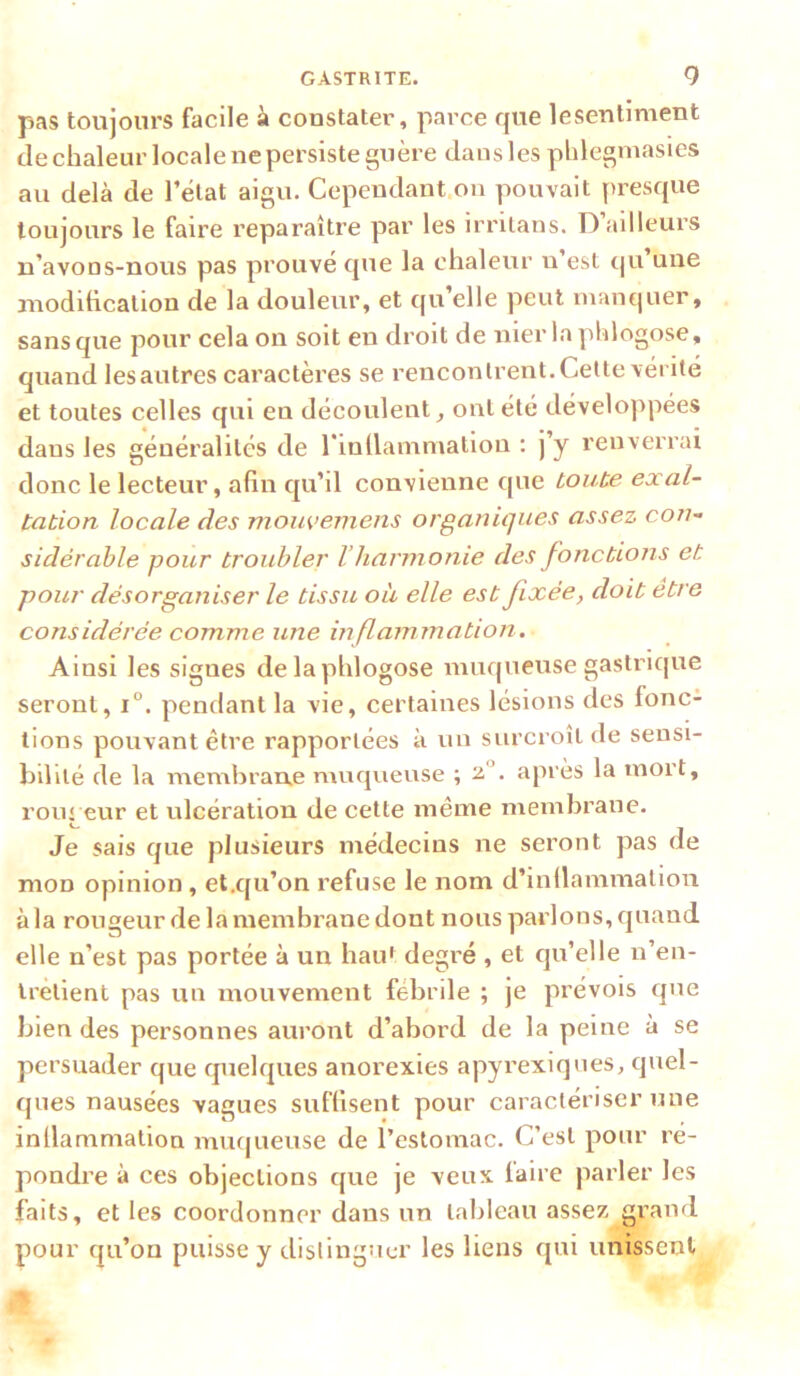 pas toujours facile à constater, parce que lesentiment de chaleur locale ne persiste guère dans les phlegmasies au delà de l’état aigu. Cepeudant.on pouvait presque toujours le faire reparaître par les irnlans. D ailleurs n’avons-nous pas prouvé que la chaleur n est qii une moditicalion de la douleur, et qu’elle peut mantjuer, sans que pour cela on soit en droit de mer la pîilogose, quand les autres caractères se rencontrent. Celte vérité et toutes celles qui en découlent^ ont été développées dans les généralités de rinllamniation ; j’y renverrai donc le lecteur, afin qu’il convienne que toute exal- tation locale des mouvemens organiques assez con- sidérable pour troubler Vharm onie des fonctions et pour désorganiser le tissu où elle est fixée, doit etre considérée comme une inflammation . Ainsi les signes delaphlogose muqueuse gastrique seront, i°. pendant la vie, certaines lésions des fonc- tions pouvant être rapportées à un surcroît de sensi- bilité de la membrane muqueuse ; 2,“. après la mort, rougeur et ulcération de cette même membrane. Je sais que plusieurs médecins ne seront pas de mon opinion, et.qu’on refuse le nom d’inllammalion à la rougeur de la membrane dont nous parlons, quand elle n’est pas portée à un hau' degré , et qu’elle n’en- Irèlient pas un mouvement fébrile ; je prévois que bien des personnes auront d’abord de la peine à se persuader que quelques anorexies apyrexiques, quel- ques nausées vagues suffisent pour caractériser une inflammation muqueuse de l’estomac. C’est pour ré- pondi’e à ces objections que je veux faire parler les faits, et les coordonner dans un tableau assez grand pour qu’on puisse y distinguer les liens qui unissent