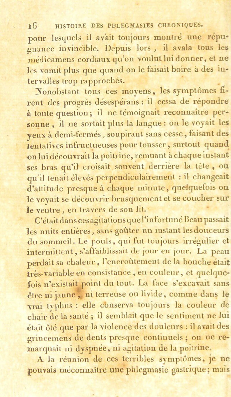 pour lesquels il avait toujours montré une répu- gnance invincible. Depuis lors , il avala tous les médicamens coi'diaux qu’on voulut lui donner, et ne les vomit plus que quand on le faisait boire à des in- tervalles trop rapprochés. Nonobstant tous ces moyens, les symptômes fi- rent des progrès désespéraus : il cessa de répondre à toute question; il ne témoignait reconnaître per- sonne , il ne sortait plus la langue: on le voyait les yeux à demi-fermés^ soupirant sans cesse, faisant des tentatives infruclueuses pour tousser, surtout quand, on lui découvrait la poitrine, remuant à chaque instant ses bras qu’il croisait souvent derrière la tète , ou qu’il tenait élevés perpendiculairement : il changeait d’altitude presque à chaque minute, quelquefois on le voyait se découvrir brusquement et se coucher sur le ventre , en travers de son lit. C’était dans ces agitations que l’infortuné Beau passait les nuits entières, sans goûter un instant les douceurs du sommeil. Le pouls, qui fut toujours irrégulier et intermittent, s’affaiblissait de jour eu jour. La peau perdait sa chaleur , reucroûlemeut de la houche était très-variable en consistance , en couleur, et quelque- fois n’existait point du tout. La face s’excavait sans être ni jaunet ni terreuse ou livide, comme dans le vrai typhus : elle cbnserva toujours la couleur de chair de la santé ; il semblait que le sentiment ne lui était ôté que par la violence des douleurs : il avait des grincemens de dents presque conliuuels ; on ne re- marquait ni dyspnée, ni agitation de la poitrine. A la réunion de ces terribles symptômes, je ne pouvais méconnaître une phlegmasie gasU'ique; mais