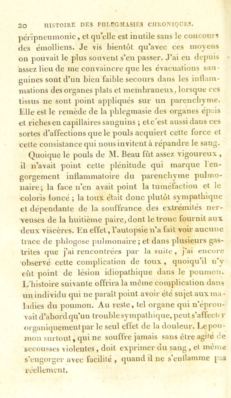 péripneumonie, et qu’elle est inutile sans le concours des émolliens. Je vis bientôt qu’avec ces moyens on pouvait le plus souvent s’en passer. J’ai eu depuis • assez lieu de me convaincre que les évacuations san- guines sont d’un bien faible secours dans les inüam- mations des organes plats et membraneux^ lorsque ces tissus ne sont point appliqués sur un parenchyme. Elle est le remède de la pblegmasie des organes épais et riches en capillaires sanguins ; et c'est aussi dans ces sortes d’affections que le pouls acquiert cette force et cette consistance qui nous invitent à répandre le sang. Quoique le pouls de M. Beau fût assez vigoureux , il n’avait point cette plénitude qui marque l’en- gorgement inllammatoire du parenchyme piümo- naire; la face n’en avait point la tuméfaction et le coloris foncé ; la toux était donc plutôt sympathique et dépendante de la souffrance des extrémités ner- veuses de la huitième paire^ dont le tronc fournit aux deux viscères. En effet, l’autopsie n’a fait voir aucune trace de phlogose pulmonaire; et dans plusieurs gas- trites que j’ai rencontrées par la suite , j’ai encore 'observé cette complication de toux , quoiqu’il n’y eût point de lésion idiopathique dans le poumon. L'histoire suivante offrira la même contplication dans un individu qui ne paraît point avoir été sujet aux ma- ladies du poumon. Au reste, tel organe qui n'éprou- vait d’abord qu’un trouble sympathique, peuts’affect» r organiquement par le seul effet de la douleur. Le pou- mon surtout, qui ne souffre jamais sans être agile de secousses violentes , doit exprimer du sang , et même s’engorger avec facilité , quand il ne s'enllamme pas réellement.