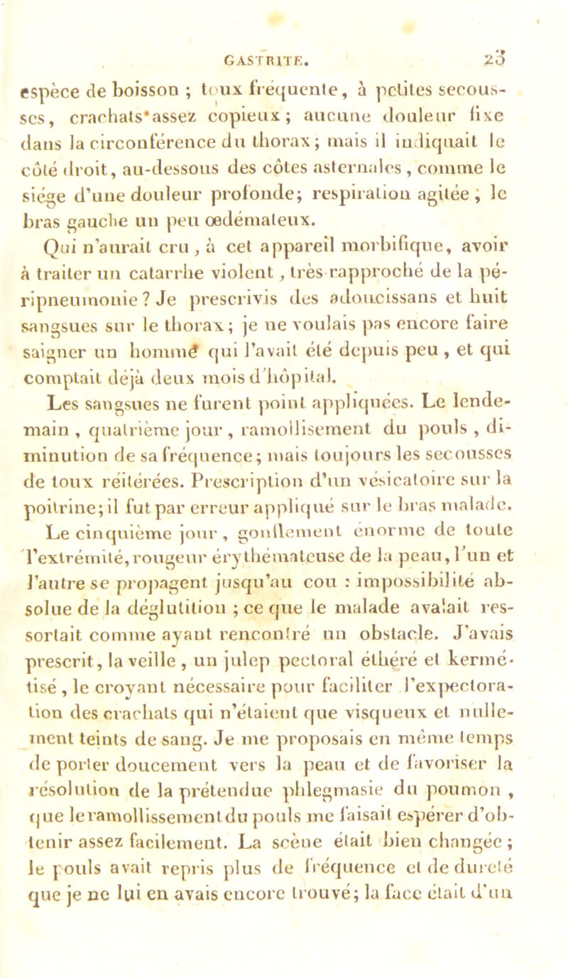 espèce de boisson ; toux fi èqucate, à petites secous- ses, crachats*assez copieux; aucune douleur üxe dans la circonférence du thorax; mais il iudicjuait le côté droit, au-dessous des côtes asternalcs, comme le siège d’une douleur profonde; respiration agitée, le bras gauche un peu oedémateux. Qui n’aurait cru, à cet appareil morbificpie, avoir à traiter un catarrhe violent, très rapproché de la pé- ripneumonie ? Je prescrivis des adoucissans et huit sangsues sur le thorax; je ne voulais pas encore faire saigner un hommé qui l’avait été depuis peu , et qui comptait déjà deux moisddiôpita). Les sangsues ne furent point appliquées. Le lende- main , quatrième jour , ramoilisement du pouls , di- minution de sa fréquence; mais toujours les secousses de toux réitérées. Presci'iption d’un vcsicaloire sur la poitrine; il fut par erreur appliqué sur le bras malade. Le cinquième jour , gonllemenl énorme de toute d’extrémité,rougeur érythémateuse de la peau, 1 un et l’autre se propagent jusqu’au cou : impossibilité ab- solue de la déglutition ; ce que le malade avalait res- sortait comme ayant rencontré un obstacle. J’avais prescrit, la veille, un julep pectoral éthéré et kermé- tisé , le crovant nécessaire pour faciliter l’exyKîctora- lion des crachats qui n’étaient que visqueux et nulle- inent teints de sang. Je me proposais en même temps de porter doucement vers la peau et de lavoriser la l'ésolution de la prétendue phlegmasie du poumon , (jue leramollissementdu pouls me faisait espérer d’ob- tenir assez facilement. La scène était bien changée ; le pouls avait repris plus de IVéquence et de dureté que je ne lui en avais encore trouvé; la face était d’un