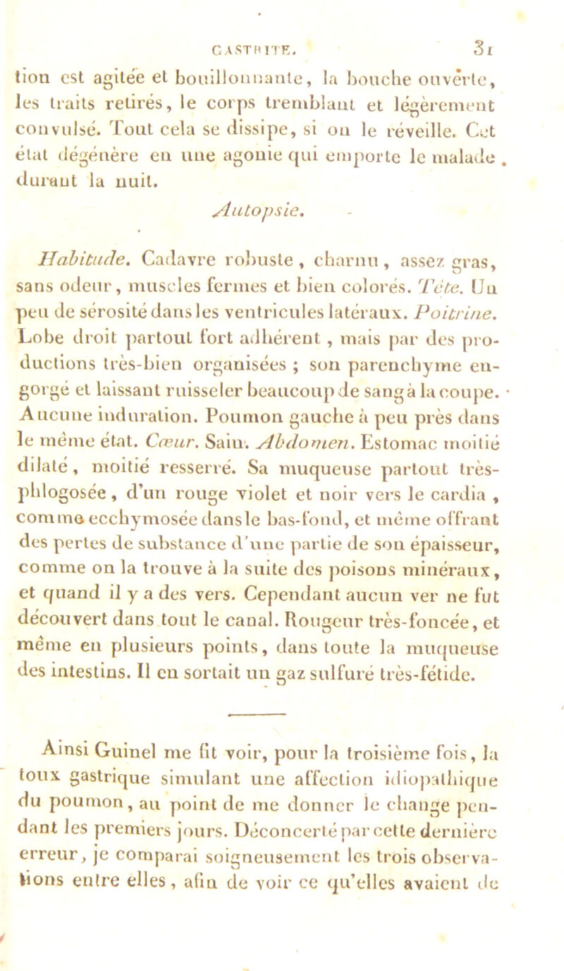 CASTHIIR, Si tion est agilëè et boiiillonuanle, la bouche ouvêrlc, les traits retirés, le corps tremblant et légèrement convulsé. Tout cela se dissipe, si on le réveille. Cet élat dégénère en une agonie qui emporte le malade . durant la nuit. ylutopsie. Habitude. Cadavre roliuste , charnu, assez gras, sans odeur, muscles fermes et bien colorés. Tête. Un peu de sérosité dans les ventricules latéraux. Poitrine. Lobe droit ]iartout fort adhérent, mais par des pro- ductions très-bien organisées ; son parenchyme en- gorgé et laissant ruisseler beaucoup de sangà la coupe. ■ Aucune induration. Poumon gauche à peu près dans le même état. Cœur. Sain’. Abdomen. Estomac moitié dilaté, moitié resserré. Sa muqueuse partout Irès- phlogosée, d’un rouge violet et noir vers le cardia , comme ecchymosée dansle bas-fond, et même offrant des perles de substance d’une partie de son épaisseur, comme on la trouve à la suite des poisons minéraux, et quand il y a des vers. Cependant aucun ver ne fut découvert dans tout le canal. Rougeur très-foncée, et meme en plusieurs points, dans toute la miu[ueuse des intestins. Il en sortait un gaz sulfuré très-fétide. Ainsi Guinel me lit voir, pour la troisième fois, la toux gastrique simulant une affection idiopalliique du poumon, au point de me donner le change pen- dant les premiers jours. Déconcerté par cette dernière erreur, je comparai soigneusement les trois observa- tions entre elles, afm de voir ce qu’elles avaient de