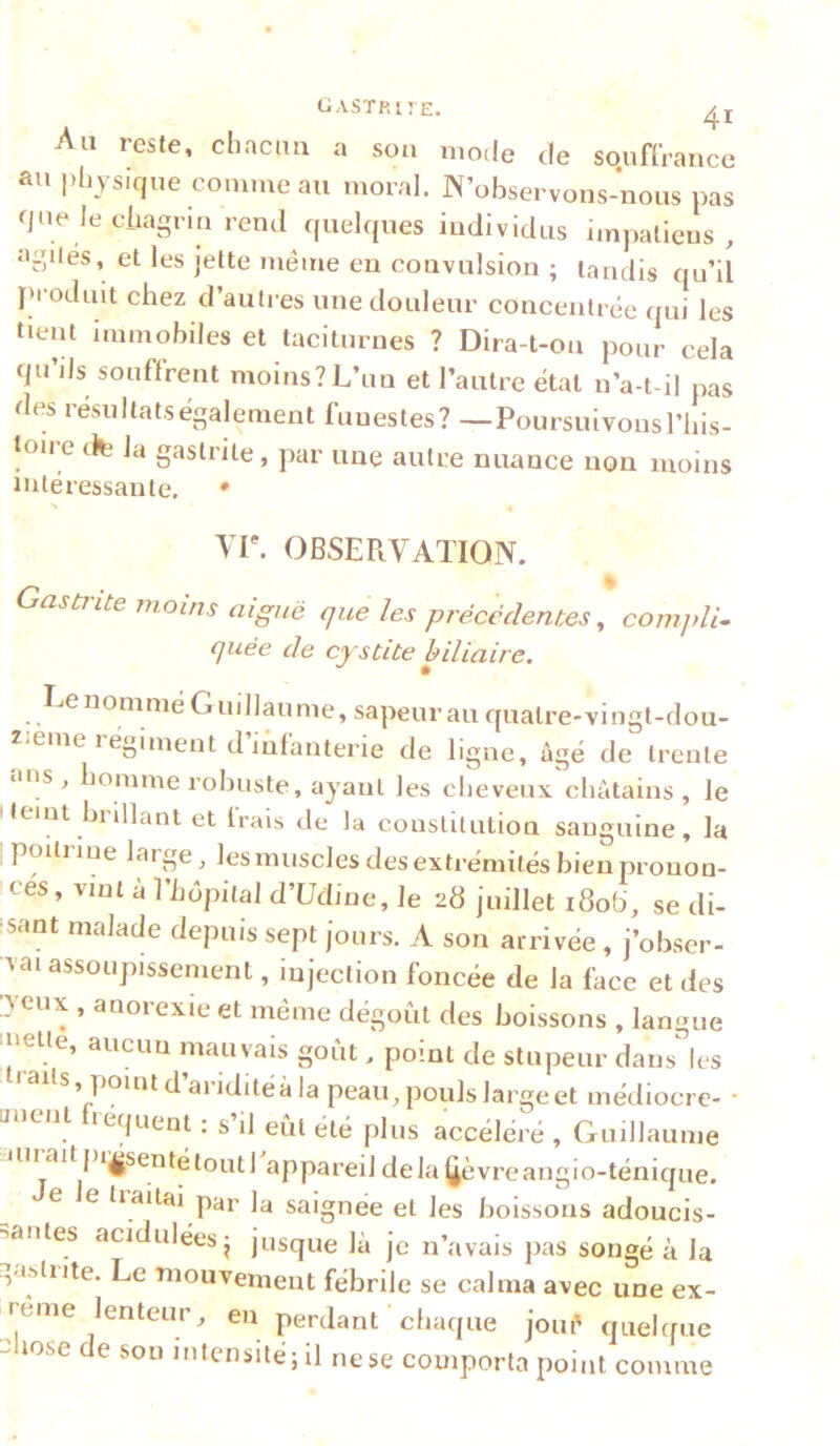 Au reste, chnciia a son mode de soufCrancc au i)hysiqiie comme au moral. N’observons-nous pas que Je cliagian rend quelques individus impatiens, agiles, et les jette même en convulsion ; tandis qu’il j'roduit chez d’autres une douleur concentrée qui les tient immobiles et taciturnes ? Dira-t-on pour cela qu’jJs souffrent moins? L’un et l’autre état n’a-t-il pas des résultatségalement funestes? —Poursuivonsl’his- toire dte la gastrite , par une autre nuance non moins intéressante. • yr. OBSERVATION. Gastî'ite jnoins aiguë que les précédentes, comjdi- quëe de cystite biliaire, Ee nommé Guillaume, sapeur au quatre-vingt-dou- ZiCme 1 égiment d infanterie de ligne, âgé de trente lUis , homme robuste, ayant les cheveux châtains, le Hemt brillant et frais de la constitution sanguine, la poitiine large, Jesmuscles des extrémités bien pronon- cés, vint a l’hopitaJ d’üdine. Je 28 juillet i8ob', se di- 'sant malade depuis sept jours. A son arrivée , j’obser- vai assoupissement, injection foncée de la face et des Tcux , anorexie et même dégoût des boissons , langue 'l'eue, aucun mauvais goût. point de stupeur dans^ les s, point d ai iditéà la peau, pouls Jargeet médiocre- • t lequent : s il eût été plus accéléré , Guillaume uiiaitpijgsentétoutl appareil dela^èvreangio-ténique. e e tiaitai par la saignée et les boissons adoucis- =5antes acidulées- jusque là je n’avais pas songé à la .,asliite. Le lîiouvement fébrile se calma avec une ex- trême lenteur, en perdant chaque joué quelque - lose de sou intensité; il ne se comporta point comme