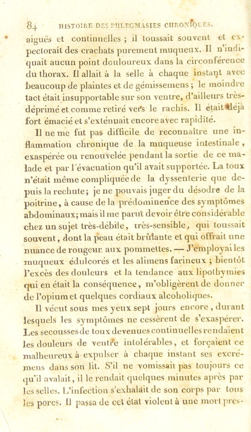 aiguës et coulioiieJles ; il toussait souvent et ex- pectorait des crachats purement muqueux. Il n’indi- quait aucun point douloureux dans la circonférence du thorax. Il allait à la selle à chaque instant avec beaucoup de plaintes et de gémissemens ; le moindre tact était insupportable sur son ventre, d’ailleurs très- déprimé et comme retiré vei’s le rachis. Il etait^éjà fort émacié et s’exténuait encore avec rapidité. Il ne me fut pas difficile de reconnaître une in- flammation chronique de la muqueuse intestinale , exaspérée ou renouvelée pendant la sortie de ce ma- lade et par révacuation qu’il avait supportée. La toux n’était même compliquée de la dyssenlerie que de- puis la rechute; je ne pouvais juger du désodre de la poitrine, à cause de la prédominence des symptômes abdominaux; mais il me parut devoir être considérable chez un sujet très-débile, irès-sensible, qui toussait souvent, dont la peau était bridante et qui offrait une nuance de rougeur, aux pommettes. — J’employai les muqueux édulcorés et les alimens farineux ; bientôt l’excès des douleurs et la tendance aux lipothymies qui en était la conséquence, m’obligèrent de donner de l’opium et quelques cordiaux alcoholirpies. Il vécut sous mes yeux sept jours encore , durant lesquels les symptômes ne cessèrent de s’exaspérer. Les secoussesde toux devenues continuelles rendaient les douleurs de ventile intolérables, et forçaient ce malheureux à expulser à chaque instant ses excré- mens dans son lit. S’il ne vomissait pas toujours ce qu’il avalait, il le rendait quelques minutes après par les selles. L’iulcction s’exhalait de son corps par tous les pores. 11 passa de cet étal violent à une mort près-