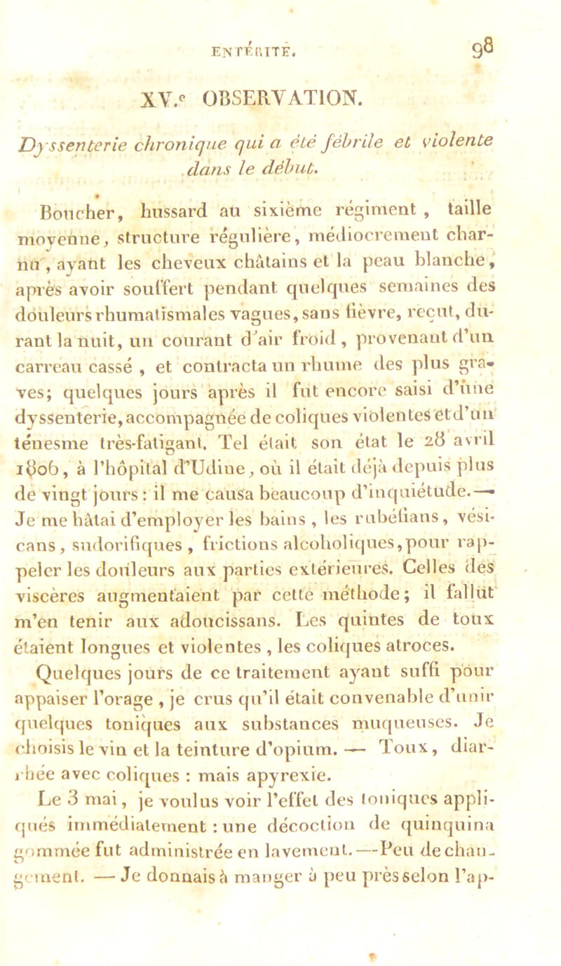 ENTKI’.ITE. 98 XV.** OBSERYATION. JDj ssenterie cJironique qui a été fébrile et violente dans le début. \ 9 Boucher, hussard au sixième régiment , taille moyenne, structure régulière, méJiocx’ement char- nu , ayant les cheveux châtains et la peau blanche, après avoir soulfert pendant quelfjues semaines des douleurs rhumatismales vagues, sans lièvre, reçut, du- rant la nuit, un courant cbair froid, provenantd un carreau cassé , et contracta un rhume des plus gra- ves; quelques jours après il fut encore saisi d’iine dysseuterie, accompagnée de coliques violentes et d’un' ténesme très-fatigant. Tel était son état le 28 avril 1806, à rhôpital d’Udiue, où il était déjà depuis plus de vingt jours : il me causa beaucoup d’inquiétude.— Je me hâtai d’employer les bains, les rubétians, vési- cans, sudorifiques, frictions alcoholi(|ues,pour rap- peler les douleurs aux parties extérieures. Celles des viscères augmentaient par cette méthode; il fallut m’en tenir aux adoucissans. Les quintes de toux étaient longues et violentes , les coliques atroces. Quelques jours de ce traitement ayant suffi pour appaiser l’orage , je crus qu’il était convenable d’unir quelques toniques aux substances muqueuses. Je <Jioisis le vin et la teinture d’opium. — Toux, diar- rhée avec coliques : mais apyrexie. Le 3 mai, je voulus voir l’effet des toniques appli- qués immédiatement ; une décoction de (|uinquina gommée fut administrée en lavement,—Peu de chan- gement, — Je donnais à manger à peu près selon l’ap- ?■