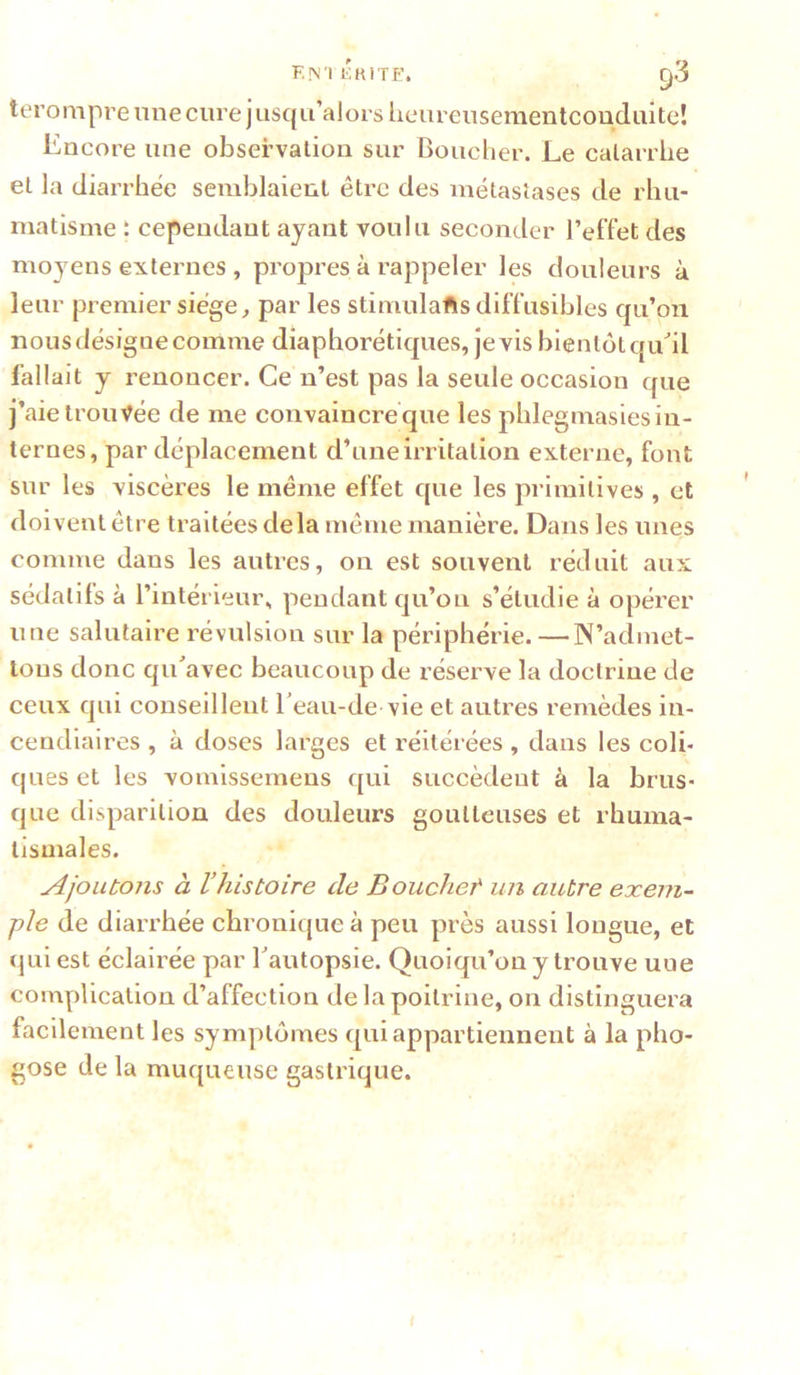 F,!\'I liKlTE. g3 terompre nue cure j usqu’alors lieureusementcouduite! Encore une observation sur Bouclier. Le catarrhe et la diarrhée semblaient être des métastases de rhu- matisme t cependant ayant voulu seconder l’effet des moyens externes , propres à rappeler les douleurs à leur premier siège ^ par les stimulafts diffusibles cpi’on nous désigne comme diaphorétiques, je vis bientôt qiEil fallait y renoncer. Ce n’est pas la seule occasion que j’aie trouvée de me convaincre que les phlegmasies in- ternes, par déplacement d’une irritation externe, font sur les viscères le même effet que les primitives , et doivent être traitées delà même manière. Dans les unes comme dans les autres, on est souvent réduit aux sédatifs à l’intérieur, pendant qu’on s’étudie à opérer une salutaire révulsion sur la périphérie.—N’admet- lous donc qu avec beaucoup de réserve la doctrine de ceux qui conseillent Eeau-de vie et autres remèdes in- cendiaires , à doses larges et réitérées, dans les coli- ques et les vomlssemens qui succèdent à la brus- que disparition des douleurs goutteuses et rhuma- tismales. Ajoutons à l’histoire de Bouchet un autre exem- ple de diarrhée chronique à peu près aussi longue, et qui est éclairée par Tautopsie. Quoiqu’on y trouve une complication d’affection de la poitrine, on distinguera facilement les symptômes qui appartiennent à la pho- gose de la muqueuse gastrique.