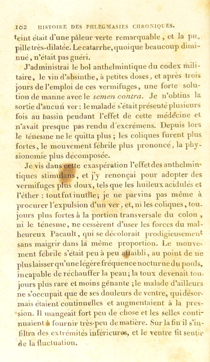 teint était d’une pâleur verte remarquable, et la pu^ pille très-dilatée. Le catarrhe, quoi que beaucoup dimi- nué , n’était pas guéri. J’administrai le bol anthelminlique du codex mili- taire, le vin d’absinthe, à petites doses ^ et après trois jours de l’emploi de ces vermifuges, une forte solu- tion de manne avec le jewe/z Je n’obtins la sortie d’aucun ver; le malade s’était présenté plusieurs fois au bassin pendant l’effet de cette médecine et n’avait presqiie pas rendu d’excrémens. Depuis lors le ténesme ne le quitta plus ; les coliques furent plus fortes, le mouvement lébrile plus prononcé, la phy- sionomie plus décomposée. Je vis dans cette exaspération l’effet des anthelmin- tiques slimiilans, et j y renonçai pour adopter des vermifuges pfus doux, tels que les huileux acidulés et l’éther ; loutfut inutile; je ne parvins pas même à procurer l’expulsion d’un ver, et, ni les coliques, tou- jours plus fortes â la portion transversale du colon , ni le ténesme, ne cessèrent d’user les forces du mal- heureux Pacault, qui se décolorait ]nodigieusemeid sans maigrir dans la même proportion. Le mouve- ment fébrile s’était peu à peu ^^aibli, au point de ne plus laisser qu’une légère fréquence nocturne du pouls, incapable de réchauffer la peau; la toux devenait tom jours plus rare et moins gênante ;le malade d’ailleurs ne s’occupait que de ses douleurs de ventre, qui désor- mais étalent coutiuuelles et augmentaient à la pres- sion. 11 mangeait fort peu de chose et les selles couti- nuaient à fournir très-peu de matière. Sur la fin il s’in- filtra des extrémités iuférieuros, et le ventre lit seufir de la Iluclualion.