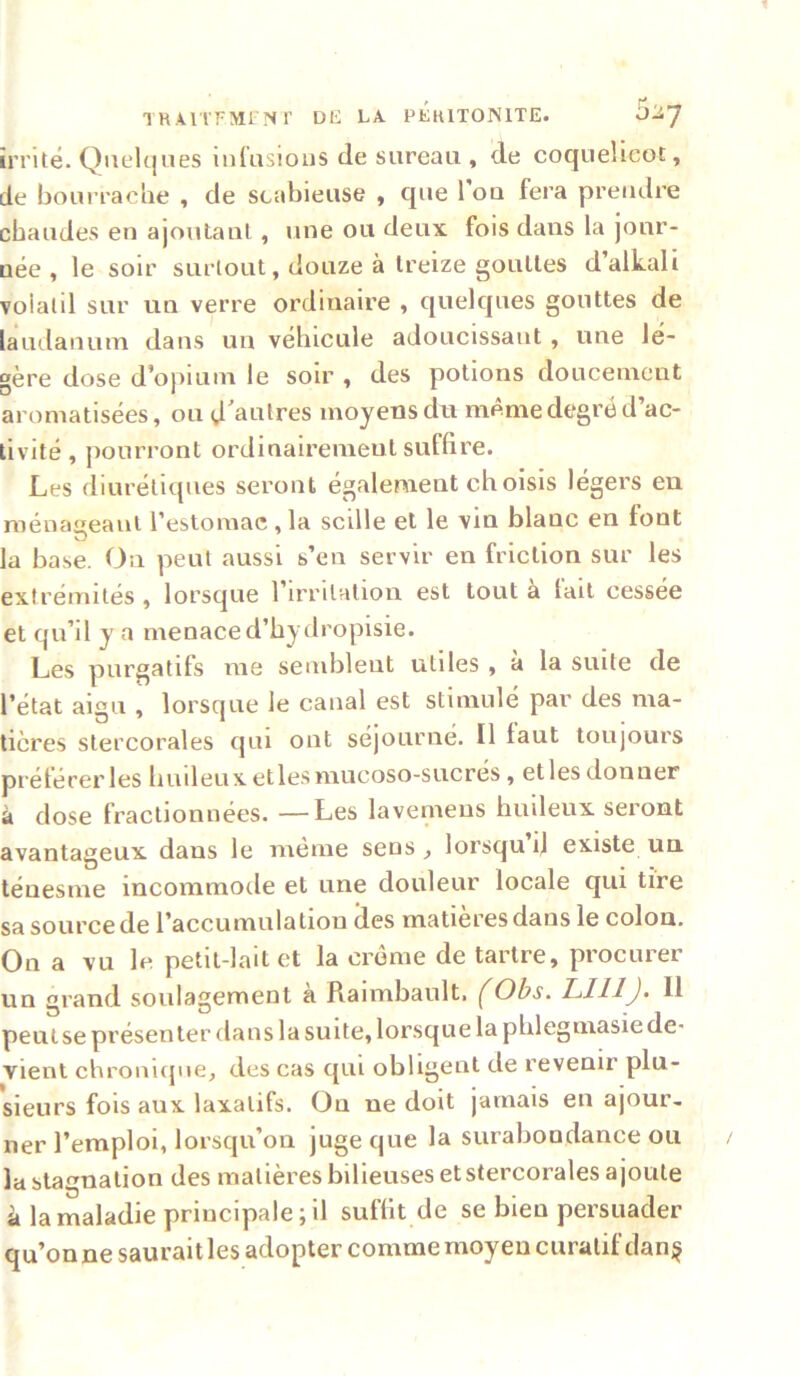 THAlTFMl Nr Uli LA PLIUTONITE. 5^7 irrité. Quclciiies inCusious de sureau , de coquelicot, de boui rache , de scabieuse , que Tou fera prendre chaudes en ajoutant , une ou deux fois dans la jour- née , le soir surtout, douze à treize gouttes d’alkali volatil sur un verre ordinaire , quelques gouttes de laudanum dans un véhicule adoucissant, une lé- gère dose d’opium le soir , des potions doucement aromatisées, ou d'autres moyens dn même degré d’ac- tivité , jiourront ordinairement suffire. Les diurétiques seront également choisis légers eu ménaceani l’estomac , la scille et le vin blanc en font O . • 1 la base. On peut aussi s’en servir en friction sur les extrémités , lorsque l’irritation est tout à lait cessée et qu’il y a menace d’hydropisie. Les purgatifs me semblent utiles , à la suite de l’état aigu , lorsque le canal est stimulé par des ma- tières stercorales qui ont séjourné. Il faut toujours préférerles huileuxetlesniucoso-sucres, etlesdonner à dose fractionnées. —Les lavemens huileux seront avantageux dans le meme sens ^ lorsqu d existe un. ténesme incommode et une douleur locale qui tire sa source de l’accumulation îles matières dans le colon. On a vu le petit-lait et la crème de tartre, procurer un grand soulagement à Raimbault. (Obs. LUI J. U peuise présenter dans la suite, lorsque la phlegmasiede- vient chronique, des cas qui obligent de revenir plu- sieurs fois aux laxatifs. On ne doit jamais en ajour, lier l’emploi, lorsqu’on juge que la surabondance ou la stagnation des matières bilieuses et stercorales ajoute à la maladie principale; il suffit de se bien persuader qu’onnesauraitles adopter comme moyeu curatif dan§