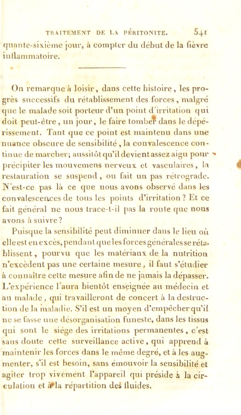 qnante-sixièine joui’, à compter du début de la fièvre iidlammatoire. On remarque à loisir, dans celte histoire, les pro- grès successifs du rétablissement des forces , malgré que le malade soit porteur d’un point d'irritation qui doit peut-être, un jour , le faire tombe? dans le dépé- rissement. Tant que ce point est maintenu dans une nuance obscure de sensibilité , la convalescence con- tinue de marcher; aussitôt qu’il devient assez aigu pour '• précipiter les mouvemens nerveux, et vasculaires, la restauration se suspend , ou fait un pas rétrograde. N'est-ce pas là ce que nous avons observé dans les convalesceaces de tous les points d’irritation ? Et ce fait général ne nous trace-t-il pas la route que nous avons à suivre? Puisque la sensibilité peut diminuer dans le lieu où el le est en excès, pendan t que 1 es forces générales se réta- blissent, pourvu que les matériaux de la nutrition n’excèdent pas une eertaine mesure, il faut s’étudier à connaître cette mesure afin de ne jamais la dépasser. L’expérience l'aura bientôt enseignée au médecin et au malatle, qui travailleront de concert à la destruc- tion de la maladie. S’il est un moyen d’empêcher qu’il ne se fasse une désorganisation funeste, dans les tissus qui sont le siège des irritations permanentes, c'est sans doute cette surveillance active, qui apprend à maintenir les forces dans le même degré, et à les aug- menter, s’il est besoin, sans émouvoir la sensibilité et agiter trop vivement l’appareil qui préside à la cir- culation et gfla répartition des Iluides.