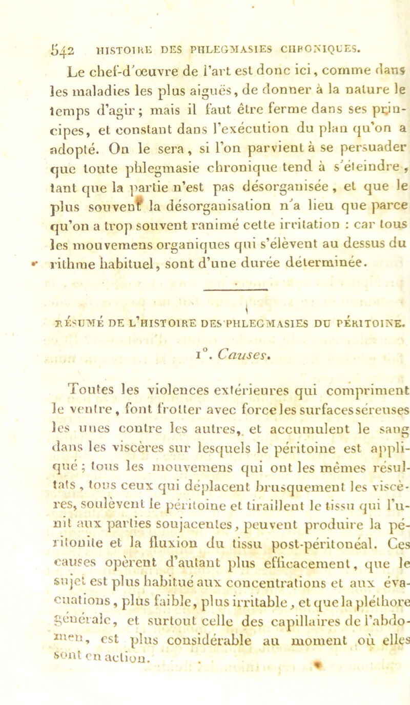 Le chef-d'œuvre de i’art esl donc ici, comme dans les maladies les plus aiguës, de donner à la nature le temps d’agir; mais il faut être ferme dans ses prin- cipes, et constant dans l’exécution du plan qu’on a adopté. On le sera, si l’on parvient à se persuader C]ue toute phlegmasie chronique tend à s'éleindre , tant que la partie n’est pas désorganisée , et que le plus souvenf la désorganisation n'a lieu que parce qu’on a ti’op souvent ranimé cette irritation : car tous les mouvemens organiques qui s’élèvent au dessus du l'ithme habituel, sont d’une durée déterminée. jiÉsTJvrÉ DE l’histoire des phlegmasies du péritoine. i“. Causer. Toutes les violences extérieures qui compriment le ventre, font trotter avec force les surfacesséreuses les unes contre les autres,, et accumuleot le sang dans les viscères sur lesquels le péritoine est appli- qué ; tous les mouvemens qui ont les mêmes résul- tats , tons ceux qui déplacent brusquement les viscè- res, soulèvent le péritoine et tiraillent le tissu qui l’u- nil aux parties soujacenles, peuvent produire la pé- ritonite et la fluxion du tissu post-péritonéal. Ces causes opèrent d’autant plus efficacement, que le sujet est plus habitué aux concentrations et aux éva- cuations, plus faible, plus irritable, et que la pléthore c,énéialc, et surtout celle des capillaires de l’abdo- îuen, est plus considérable au moment où elles sont en action.