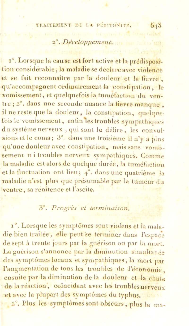 TRAITEMENT DE I A PÉiîlTON'^T l E. 2°. Développement. 64:^^ 1°. Lorsque la cause est fort active et la prédisposi- tion considérable, la maladie se déclare avec violence et se fait reconnaîlre par la douleur et la fièvre , qu’accompagnent ordinairement la constipation, le vomissement, et quelquefois la tuméfaction du ven- tre ; 2. dans une seconde nuance la fièvre manque , il ne reste que la douleur, la constipation, quelque- fois le vomissement, enfiules troubles sympathiques du système nerveux , qui sont le délire, les convul- sions et le coma; 3°, dans une troisième il n’y a plus qu’une douleur avec constipation, mais sans vomis- sement n i troubles nerveux sympathiques. Comme la maladie est alors de quelque durée, la tuméfaction et la Iluctuation ont lieu; 4“. dans une quatrième la maladie n’est plus que présumable par la tumeur du ventre, sa rénitence et l’ascite. 3°. Progrès et terminaison, 1”. Lorsque les symptômes sont vioJens et la mala- die bien traitée elle peut se terminer dans l’espace de sept à trente joui s par la guérison ou par la mort, La guérison s’annonce par la dimiuutiou simultanée des symptômes locaux et sympathiques ; la mort par l’augmentation de tous les troubles de l’économie, ensuite par la diminution de la douleur et la chute de la réaction', coïncidant avec les troubles oerveux et avec la plupart des symptômes du typhus. 2“. Plus les symptômes sont obscurs, plus la ma-