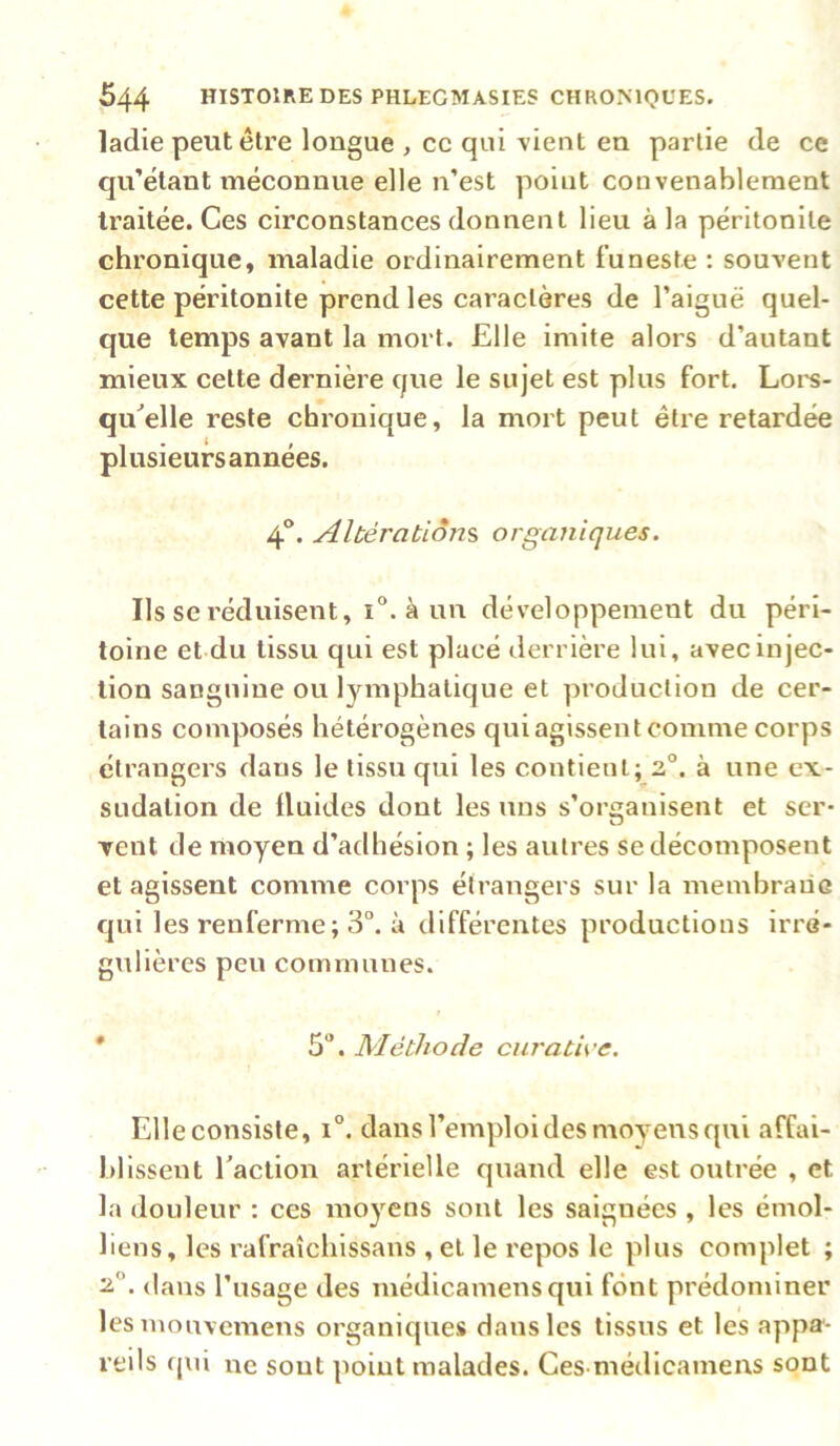 ladie peut être longue , ce qui vient en partie de ce qu’étant méconnue elle n’est point convenablement traitée. Ces circonstances donnent lieu à la péritonite chronique, maladie ordinairement funeste ; souvent cette péritonite prend les caractères de l’aiguë quel- que temps avant la mort. Elle imite alors d’autant mieux cette dernière que le sujet est plus fort. Loi’S- qu^elle reste chronique, la mort peut être retardée plusieurs années. 4*’. Altérations, organiques. Ils se réduisent, i“. à un développement du péri- toine et du tissu qui est placé derrière lui, avec injec- tion sanguine ou lymphatique et production de cer- tains composés hétérogènes qui agissent comme corps étrangers dans le tissu qui les contient; 2.°. à une ex- sudation de üuides dont les uns s’organisent et ser- vent de moyen d’adhésion ; les autres se décomposent et agissent comme corps étrangers sur la membraûG qui les renferme; 3°. à différentes productions irré- gulières peu communes. * 5. Méthode curath'c. Elle consiste, 1°. dans l’emploi des moyens qui affai- blissent Taction artérielle quand elle est outrée , et la douleur : ces moyens sont les saignées , les émoi- liens, les rafraîchissans , et le repos le plus complet ; 'A. dans l’usage des médicamensqui font prédominer lesmouvemens organiques dans les tissus et les appa- reils f|ui ne sont point malades. Ces médicamens sont