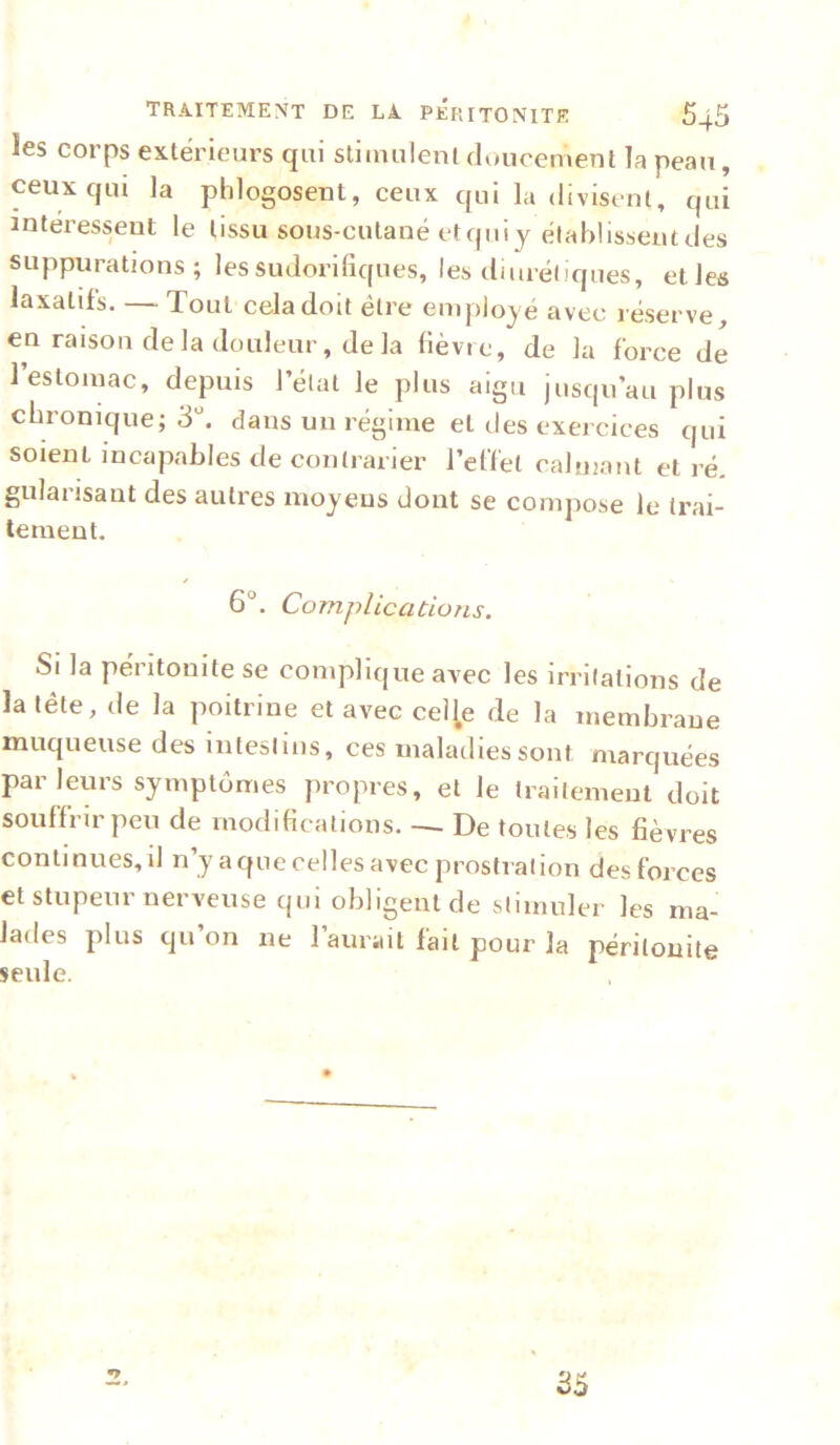 les corps extérieurs qui slimulenl doucement la peau, ceux qui la phlogosent, ceux qui la (livistnl, qui intéressent le tissu sous-cutané etquij élahlissentdes suppurations; les sudorifiques, les diuréliques, etles laxatifs. — Tout cela doit être employé avec réserve, en raison delà douleur, delà fièvre, de la force de l’estomac, depuis l’élut le plus aigu jusqu’au plus chronique; 3“. dans un régime et des exercices qui soient incapables de contrarier l’effet calmant et ré. gularisant des autres moyens dont se compose le trai- tement. 6°. Complications. Si la péritonite se complique avec les irritations de la tête, de la poitrine et avec cel^e de la membrane muqueuse des intestins, ces maladies sont marquées par leurs symptômes propres, et le traitement doit souffrir peu de modifications. — De toutes les fièvres continues, il n’y a que celles avec prostration des forces et stupeur nerveuse qui obligent de slimuler les ma- lades plus qu’on ne l’aurait fait pour la péritonite seule. 35