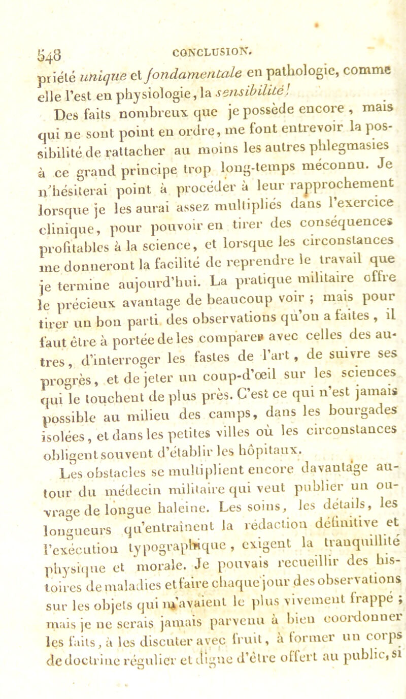 priélé unique e\. JondamenCale en pathologie, comme elle l’est en physiologie, la sensihilitél Des faits nombreux que je possède encore , mais qui ne sont point en ordre, me font entrevoir la pos- sibilité de rattacher au moins les autres phlegmasies à ce grand principe trop long-temps méconnu. Je nlîésiterai point à procéder à leur rapprochement lorsque je les aurai assez multipliés dans l’exercice clinique, pour pouvoir en tirer des conséquences profitables à la science, et lorsque les circonsUnces me donneront la facilité de reprendre le travail que je termine aujourd’hui. La pratique militaire offre le précieux avantage de beaucoup voir ; mais pour tirer un bon parti des observations qu’on a laites , il faut être à portée de les compare» avec celles des au- tres, d’interroger les fastes de fart, de suivre ses progrès, et de jeter un coup-d’oeil sur les sciences qui le louchent de plus près. C’est ce qui n’est jamais possible au milieu des camps, dans les bourgades isolées, et dans les petites villes où les circonstances obligent souvent d’établir les hôpitaux. Les obstacles se multiplient encore davantage au- tour du médecin militaire qui veut publier un ou- ■vrage de longue haleine. Les soins, les détails, les longueurs qu’entraînent la rédaction détiuifive et l’exécution lypograplùqiie, exigent la tranquillité physiijue et morale. Je pouvais recueillir des his- toires de maladies etfaire chaque jour des observations sur les objets qui m’avaient le ]dus vivement Irappe ; mais je ne serais jamais parvenu à bien cooixlonner les faits, à les discuter avec fruit, à former un corps de doctrine régulier et digne d’être olfert au public, si