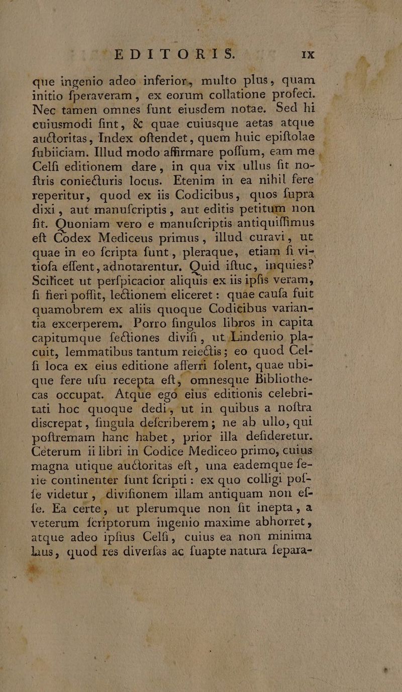 S ^EDITORSRTS i initio fperaveram , ex eorum collatione profeci. Nec tamen omnes funt eiusdem notae. Sed hi cuiusmodi fint, &amp; quae cuiusque aetas atque auctoritas, Index oftendet , quem huic epiftolae fubiiciam. Illud modo affirmare poffum, eam me . Celfi editionem dare, in qua vix ullus fit no- fuis coniecturis locus. Etenim in ea nihil fere reperitur, quod ex iis Codicibus, quos fupra dixi, aut manufcriptis, aut editis petitum non fit. Quoniam vero e manufcriptis antiquiffimus eft Codex Mediceus primus, illud curavi, ut quae in eo fcripta funt, pleraque, etiam fi vi- tiofa effent, adnotarentur. Quid iftuc, inquies? Scilicet ut perfpicacior aliquis ex iis ipfis veram, quamobrem ex aliis quoque Codicibus varian- tia excerperem. Porro fingulos libros in capita capitumque feCtiones divifi, ut. Lindenio pla- cuit, lemmatibus tantum reieclis; eo quod Cel- fi loca ex eius editione afferri folent, quae ubi- que fere ufu recepta eft; omnesque Bibliothe- cas occupat. Atque egó eius editionis celebri- tati hoc quoque dedi, ut in quibus a noftra discrepat , fingula defcriberem ; ne ab ullo, qui poftremam hanc habet, prior illa defideretur. Ceterum ii libri in Codice Mediceo primo, cuius magna utique auctoritas eft, una eademque fe- rie continenter funt fcripti: ex quo colligi poí- fe videtur, divifionem illam antiquam non eí- fe. Ea certe, ut plerumque non fit inepta, a veterum Íícriptorum ingenio maxime abhorret, atque adeo ipfius Cel, cuius ea non minima luus, quod res diverfas ac fuapte natura Íepara- k ^