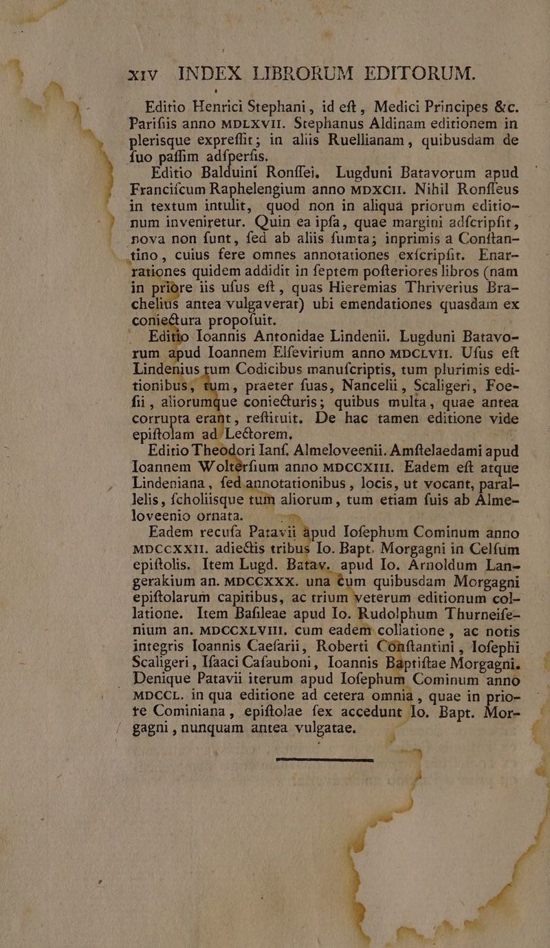 Editio Henrici Stephani, id eft, Medici Principes &amp;c. Parifiis anno MDpLxvri. Stephanus Aldinam editionem in plerisque expreffit; in alis Ruellianam , quibusdam de fuo paffim adfperfis. | Editio Balduini Roníffei, Lugduni Batavorum apud Franciícum Raphelengium anno Mpxcn. Nihil Ronfíeus in textum intulit, quod non in aliquá priorum editio- num inveniretur. Quin ea ipfa, quae margini adfcripfit, nova non funt, fed ab aliis fumta; inprimis a Conftan- in priore iis ufus eft, quas Hieremias Thriverius Bra- cheli conie . quidem addidit in feptem pofteriores libros (nam s antea vulgaverat) ubi emendationes quasdam ex ura propofuit. | loannis Antonidae Lindenii. Lugduni Batavo- apud loannem Elfevirium anno Mpcrvir. Ufus eft nius tum Codicibus manufcriptis, tum plurimis edi- tionibus, tum, praeter fuas, Nancelü , Scaligeri, Foe- fii, aliorumque conie&amp;uris; quibus multa, quae antea corrupta erant, reftituit, De hac tamen editione vide dus a Editio dor Ianf. Almeloveenii. Amftelaedami apud Ioannem Woltérfium anno MDccxriin. Eadem eft atque Lindeniana, fed annotationibus , locis, ut vocant, paral- lelis, (o OUSNU RN aliorum, tum etiam fuis ab ÀÁlme- loveenio ornata. n Eadem recufa Pazavii àpud Iofephum Cominum anno MDCCXXI. adiectis tribus Io. Bapt. Morgagni in Celfum epiftolis. Item Lugd. Batav. apud Io. Arnoldum Lan- gerakium an. MDCCXXX. una Cum quibusdam Morgagni epiftolarum capitibus, ac i5 RM editionum col- latione. Item Bafileae apud Io. Rudolphum Thurneife- nium an. MDCCXLVIII. cum eadem collatione , ac notis integris Ioannis Caefarii, Roberti Conftantini , lofephi Scaligeri , Ifaaci Cafauboni, Ioannis Baptiftae Morgagni. Denique Patavii iterum apud Iofephum Cominum anno MDCCL. in qua editione ad cetera omnia , quae in prio- te Cominiana, epiftolae fex accedunt | lo. Bapt. Mor- gagni, nunquam antea vulgatae. nb. £