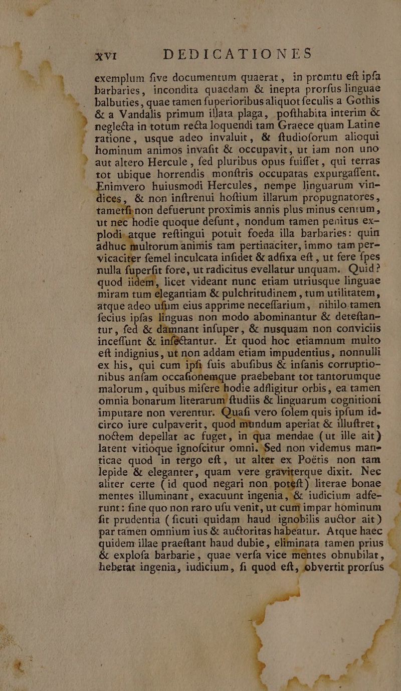 exemplum five documentum quaerat, in promtu eft ipfa barbaries, incondita quaedam & inepta prorfus linguae balbuties , quae tamen fuperioribus aliquot feculis a Gothis & a Vandalis primum illata plaga, pofthabita interim & neglecta in totum re&ta loquendi tam Graece quam Latine ratione, usque adeo invaluit, & ftudioforum alioqui hominum animos invafit & occupavit, ut iam non uno aut altero Hercule , fed pluribus opus fuiffet, qui terras tot ubique horrendis monítris occupatas expurgaffent. jore huiusmodi Hercules, nempe linguarum vin- ices, & non inftrenui hoftium illarum propugnatores, tametfi. non defuerunt proximis annis plus minus centum, ut nec hodie quoque defunt , nondum tamen penitus ex- plodi.atque reftingui potuit foeda illa barbaries: quin Sani lbultorüm animis tam pertinaciter, immo tam per- end. d femel inculcata infidet & adfixa eft , ut fere fpes nulla fuperfit fore, ut radicitus evellatur unquam. Quid? quod iidem, licet videant nunc etiam utriusque linguae miram tum elegantiam & pulchritudinem , tum utilitatem, atque adeo ufum eius apprime neceffarium, nihilo. tamen fecius ipfas linguas non modo abominantur & deteftan- tur, fed & damnant infuper, & nusquam non conviciis inceffunt & inféCantur. Et quod hoc etiamnum multo eft indignius, ut non addam etiam impudentius, nonnulli ex his, qui cum ipfi fuis abufibus & infanis corruptio- nibus anfam occafionemque praebebant tot tantorumque malorum , quibus mifere hodie adfligitur orbis, ea tamen omnia bonarum literarum ftudiis & linguarum cognitioni imputare non verentur. Quafi vero folem quis ipfum id- circo iure culpaverit, quod mtndum aperiat & illuftret , no&em depellat ac fuget, in qua mendae (ut ille ait) latent vitioque ignofcitur omni. Sed non videmus man- ticae quod in tergo eft, ut alter ex Poétis non tam lepide & eleganter, quam vere graviterque dixit. Nec aliter certe (id quod negari non. poteft) literae bonae mentes illuminant, exacuunt ingenia, & iudicium adfe- runt: fine quo non raro ufu venit, ut cum impar hominum fit prudentia (ficuti quidam haud ignobilis auctor ait ) par tamen omnium ius & auctoritas habeatur. Atque haec quidem illae praeftant haud dubie, eliminata tamen prius & explofa barbarie, quae verfa vice mentes obnubilat, hebetat ingenia, iudicium, fi quod eft, obvertit prorfus é t D B « m | f [