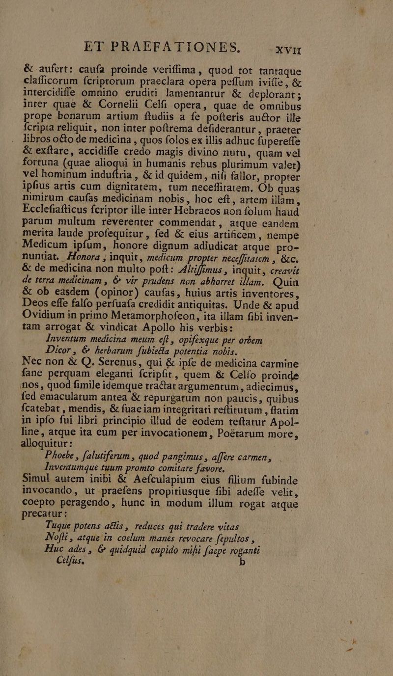 &amp; aufert: cau(a proinde veriffima, quod tot tantaque clafficorum fcriptorum praeclara opera peffum iviffe , &amp; intercidiffe omnino eruditi lamentantur &amp; deplorant ; inter quae &amp; Cornelii Celfi opera, quae de omnibus prope bonarum artium ftudiis a fe pofteris auctor ille fcripta reliquit, non inter poftrema defiderantur , praeter libros o&amp;o de medicina , quos folos ex illis adhuc fupereffe &amp; exítare, accidiffe credo magis divino nutu, quam vel fortuna (quae alioqui in humanis rebus plurimum valet) vel hominum induftria , &amp; id quidem, niíi fallor, propter ipfius artis cum dignitatem, tum neceffitatem. Ob quas nimirum caufas medicinam nobis, hoc eft, artem illam i Ecclefiaíticus fcriptor ille inter Hebraeos non folum haud parum multum reverenter commendat, atque eandem merita laude profequitur, fed &amp; eius artificem, nempe . Medicum ipfum, honore dignum adiudicat atque pro- nuntiat. Zonora , inquit, medicum propter nece[fitatem , &amp;c. &amp; de medicina non multo poft: A4/riffmus , inquit, creavir de terra medicinam , &amp; vir prudens non abhorret illam. Quia .&amp; ob easdem (opinor) caufas, huius artis inventores, Deos effe falfo perfuafa credidit antiquitas. Unde &amp; apud Ovidium in primo Metamorphofeon, ita illam fibi inven- tam arrogat &amp; vindicat Apollo his verbis: Jnventum medicina meum e[l , opifexque per orbem Dicor , &amp; herbarum fubietla potentia nolis. Nec non &amp; Q. Serenus, qui &amp; ipfe de medicina carmine fane perquam eleganti fcripfit, quem &amp; Celío proinde nos, quod fimile idemque tractat argumentum , adiecimus, fed emaculatum antea &amp; repurgatum non paucis , quibus fcatebat , mendis, &amp; fuaeiam integritati reftitutum , ftatim in ipfo fui libri principio illud de eodem teftatur Apol- line, atque ita eum per invocationem , Poétarum more, alloquitur: | Phoebe , falutiferum , quod pangimus , a[fere carmen, Inventumque tuum promto comitare favore. Simul autem inibi &amp; Aefculapium eius filium fubinde invocando, ut praefens propitiusque fibi adeffe velit, coepto peragendo, hunc in modum illum rogat atque precatur: Tuque potens atis , reduces qui tradere vitas ANofli , atque in. coelum manes revocare fipultos , Huc ades , &amp; quidquid cupido mifi faepe roganti Celfus, | b