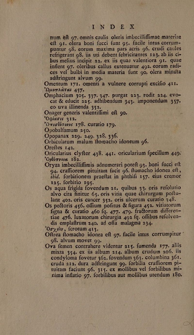 SIONOD EX num eft 97. omnis caulis oleris imbecilliffimae materiae €ft 91. clera boni fucci funt 95. facile intus corrum- puntur 98. eorum maxima pars acris 96. crudi caules refrigerant 98. iis uti debent febricitantes 125. ab iis ci- bus melius incipit 22. ex iis quae valentiora 91. quae inflent 97. oleribus callus extenuatur 492. eorum radi- ces vel bulbi in media materia funt 9o. olera minuta adítringunt alvum 99. TAN Omentum 171. omenti a vulnere corrupti excifio 411. Quomrh&TÀ 457. Omphacium 305. 337. 347. purgat 225. rodit 224. evo- cat & educit 225. adhibendum 343. imponendum 557. eo uva illinenda 552. Onager generis valentiffimi eft 9o. Ogíacis 312. OmigÜórovos 179. curatio 179. Opobalfamum 250. | Opopanax 229. 249. 328. 336. : Orbiculatum malum ftomacho idoneum 96. Oreftes 142. ; Oricularius clyfter 438. 441. oricularium fpecillum 449: Oplovoie 182. | Oryza imbecilliffimis adnumerari poteft 95. boni fucci eft 94. craffiorem pituitam facit 96. ftomacho idonea eft , ibid. forbitionem praeflat in phthifi 157. eius cremor 125. forbitio 195. | Os aqua frigida fovendum 21. quibus $5. oris refolutio alvo cita finitur 65. oris vitia quae chirurgum poftu- lant 402. oris cancer 352. oris ulcerum curatio 349. Os peGoris 456. offium pofitus & figura 452. vitiatorum figna & curatio 460 Íq. 477. 479. fra&orum differen- tiae 476. luxarorum chirurgia 492 fq. offibus refolven- dis emplaftrum 240. ad offa malagma 234. | Oe eor , fcrotum 415. 98. alvum movet 99. j | | Ova femen contrahere videntur 215. fumenda 177. aliis mixta 354. ex iis album 214. album crudum 206. iis condyloma fovetur 562. fovendum 563. columbina 361. cruda 212. dura adftringunt 99. forbilia craffiorem pi- tuitam faciunt 96. 315. ex mollibus vel forbilibus mi- nima inflatio 97. forbilibus aut mollibus utendum 180. )
