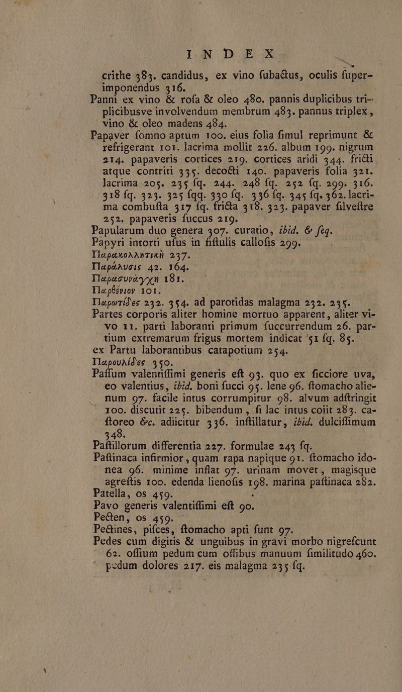 IAN D E- X crithe 585. candidus, ex vino fuba&us, oculis fuper- imponendus 516. | Pann ex vino & rofa & oleo 480. pannis duplicibus tri-- plicibusve involvendum membrum 4835. pannus triplex , vino & oleo madens 494. Papaver fomno aptum 100. eius folia fimul reprimunt & refrigerant 101. lacrima mollit 226. album 199. nigrum 214. papaveris cortices 219. cortices aridi 544. fricti atque contriti 355. decocti 140. papaveris folia 321. lacrima 205. 235 fq. 244. 248 fq. 252 íq. 299. 316. 318 Íq. 323. 325 fqq. 330 fq. 336 íq. 345 fq. 562. lacri- ma combufta 3517 íq. fridia 318. 523. papaver filveftre 252. papaveris fuccus 219. — Papularum duo genera 307. curatio, zbid. & fe. Papyri intorti ufus in fiftulis callofis 299. IlapaXoAAnTIR) 237. IlapzAUsis 42. 164. Ilzpacurvasyyxn 191. TIIzpüsvioy 101. : IlapoTídes 232. 3$4. ad parotidas malagma 252. 255. Partes corporis aliter homine mortuo apparent, aliter vi- vO r1. parti laboranti primum fuccurrendum 26. par- tium extremarum frigus mortem indicat '51 fq. 85. ex Partu laborantibus catapotium 254. IlzpouAÍdes 450. mu Paffum valennffimi generis eft 93. quo ex ficciore uva, eo valentius, zPid. boni fucci 95. lene 96. ftomacho alie- . mum 97. facile intus corrumpitur 98. alvum adftringit 100. discutit 225. bibendum, fi lac intus coiit 285. ca- ug éc. adicitur 536. inflillatur, zbiZ. dulciffimum 349. Paftillorum differentia 227. formulae 245 fq. Pafiinaca infirmior , quam rapa napique 91. ftomacho ido- nea 96. minime inflat 97. urinam movet, magisque agreftis 100. edenda lienofis 198. marina paftinaca 292. Patella, os 459. Pavo generis valentiffimi eft 9o. Pecen, os 459. ^ Pe&ines, pifces, ftomacho apti funt 97. Pedes cum digitis & unguibus in gravi morbo nigrefcunt 62. offium pedum cum offibus manuum fimilitudo 460.