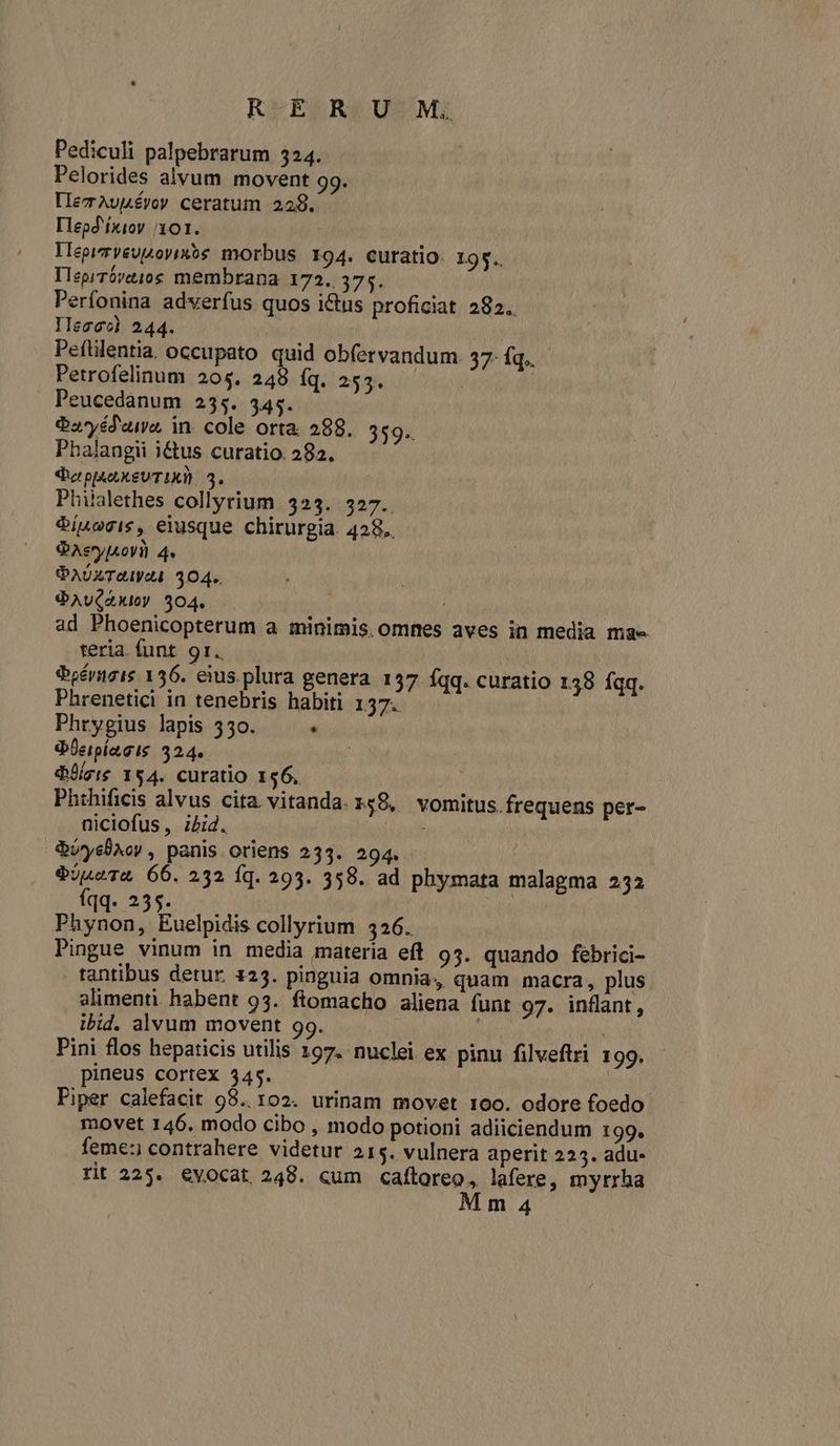 R-E. RUM; Pediculi palpebrarum 324. Pelorides alvum movent 99. IlezAuLÉyoy ceratum 229. Iepd'fxioy 101. lMepimveusoyixós morbus 194. curatio. 195. Ileprróvt10g membrana 172. 375. Perfonina adverfus quos ictus proficiat 282. IIeoec) 244. | Pefülentia, occupato quid obfervandum. 37- Íq.. Petrofelinum 205. 248 fq. 255. : Peucedanum 255. 345. Oa*yéd'uie, in. cole orta 288. 359. Pbalangii i&amp;tus curatio. 282. $e pu XxgUTIXI 5. Philalethes collyrium. 523. 327. $ínogis, eiusque chirurgia. 428. QAevyIsoVi) 4. PAUZTUIVAI 304. SQAv(AKIoy 504. ad Phoenicopterum a minimis. omnes aves in media ma- teria. funt. 91. iboérngis 156. eius.plura genera. 157. fqq. curatio 138 fqq. Phrenetici in tenebris habiti 137. Phrygius lapis 550. . QÜeipíagis 324. deis 154. curatio 156, Phthificis alvus cita. vitanda. 158, vomitus. frequens per- niciofus, ibid. QUyslXoy , panis oriens 233. 294. $jusTa 66. 232 íq. 293. 358. ad phymata malagma 232 Vh S8. ea do. Phynon, Euelpidis collyrium 326. Pingue vinum in media materia eff 95. quando febrici- tantibus detur. 123. pinguia omnia, quam macra, plus alimenti habent 93. ftomacho aliena funt 97. inflant, ibid. alvum movent 99. ; | Pini flos hepaticis utilis 197. nuclei ex pinu filveftri 199. pineus cortex $45. Piper calefacit 98.102. urinam movet 100. odore foedo movet 146. modo cibo , modo potioni adiiciendum 199. feme: contrahere videtur 215. vulnera aperit 225. adu- rit 225. evocat 248. cum caftoreo, lafere, myrrha M m 4