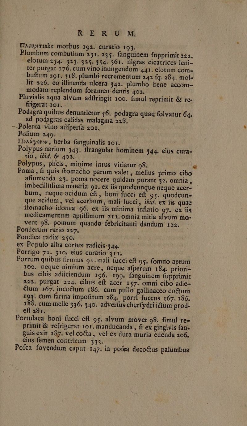 TII^evprrix?e morbus 192. curatio 193. Plumbum combufium 251. 235. fanguinem fupprimit 2522. -elotum 234. 323. 325. 354. 361. nigras cicatrices leni- ter purgat 276. cum vino inungendum 441. elotum com- buftum 291. 318. plumbi recrementum 242 Íq. 284. mol» lit 226. eo illinenda ulcera 342. plumbo bene accom- modato replendum foramen dentis 402. | Pluvialis aqua alvum adftringit 100. fimul reprimit & re- frigerat 101. Podagra quibus denuntietur 56. podagra quae folvatur 64. ad podagras calidas malagma 228, —Polenta vino adfpería 201. Polium 249. IloAvyovor , herba faneuinalis ror. j Polypus narium 343. ftrangulat hominem 344. €ius cura- tio, ibid. & 40r. Polypus, pifcis, minime intus vitiatur 98. Poma, fi quis ftomacho parum valet , melius primo cibo affumenda 23. poma nocere quidam putant 32. omnia , imbecilliffima materia 91. ex iis quodcunque neque acer- bum, neque acidum eft, boni fucci eft 95. quodcun- que acidum , vel acerbum, mali fucci, i4/2. ex iis quae ftomacho idonea 96. ex iis minima inflatio 97. ex iis medicamentum aptiffimum 211. 0mnia mitia alvum mo- vent 98. pomum quando febricitanti dandum 122. Ponderum ratio 227. Pondica radix 250. ex Populo alba cortex radicis:344. Porrigo 71. 310. eius curatio 511. Porrum quibus firmius 91. mali fucci eft 95. fomrio aptum 1009. neque nimium acre, neque afperum 184. priori-. bus cibis adiiciendum 196. 199. fanguinem fupprimit 222. purgat 224. cibus eft acer 157. omni cibo adie- &um 167. inco&tum 186. cum pullo gallinaceo cotum 193. Cum farina impofitum 284. porri fuccus 167. 186. 188. cum melle 336. 540. adverfus cherfydri idum prod- eft 281. | | Pertulaca boni fucci eft 95. alvum. movet 98. fimul re- primit & refrigerat 10r. manducanda , fi ex gingivis fan- guis exit 187. vel co&ta, vel ex dura muria edenda 206, eius femen contritum 535. Poíca fovendum caput 147. in pofea decotus palumbus