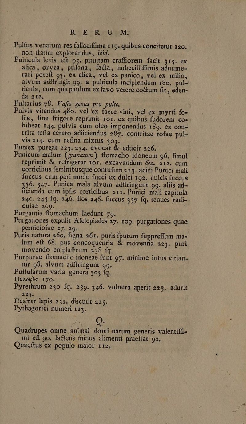 Ry;EZRGUSEMj Pul(us venarum res fallaciffima 119. quibus concitetur 120. non ftatim explorandus, ibid. Pulticula lenis eft 9$. pituitam craffiorem facit 41$. ex alica, oryza, ptifana, fa&amp;a, imbecilliffimis adnume- rari poteft 93. ex alica, vel ex panico, vel ex milio, alvum adfiringit 99. a. pulticula incipiendum 180. pul-. ticula, cum qua paulum ex favo vetere coctum fit, eden- da 212. | Pultarius 78. Vafís genus pro pulte. Pulvis vitandus 480. vel ex faece vini, vel ex myrti fo- lis, fine frigore reprimit 101. ex quibus fudorem co- hibeat 144. pulvis cum oleo imponendus 189. ex con- trita tefla cerato adiiciendus 287. contritae rofae pul- vis 214. cum refina mixtus 303. Pumex purgat 223. 234. evocat &amp; educit 226. Punicum malum (grazatum ) ftomacho idoneum 96. fimul reprimit, &amp; ceífrigerat 101. excavandum 6c. 212. cum corticibus feminibusque contufum 213. acidi Punici mali fuccus cum pari modo fucci ex dulci 192. dulcis fuccus 356. 347. Punica mala alvum adftringunt 99. aliis ad- licienda cum ipfis corticibus 211. Punici mali capitula 240. 245 Íq. 246. flos 246. fuccus 337 fq. tenues radi- culae 209. | Purgantia ftomachum laedunt 79. Purgationes expulit Afclepiades 27. 109. purgationes quae perniciofae 27. 29. » | | Puris natura 260. figna 261. purisfputum fuppreffum ma- lum eft 68. pus concoquentia &amp; moventia 223. puri movendo emplaftrum 2538 fq. Purpurae ftomacho idoneae funt 97. minime intus vitian- tur 98. alvum adftringunt 99. Pufiularum varia genera 303 fq. IluAcpos 170. | Pyrethrum 230 íq. 239. 346. vulnera aperit 225.. adurit 225. Ilupívus lapis 252. discutit 225. Pythagorici numeri 115. pu [] Quadrupes omne animal domi natum generis valentiffi- mi eft 9o. latens ininus alimenti praeftat 92, Quaeftus ex populo maior 112.