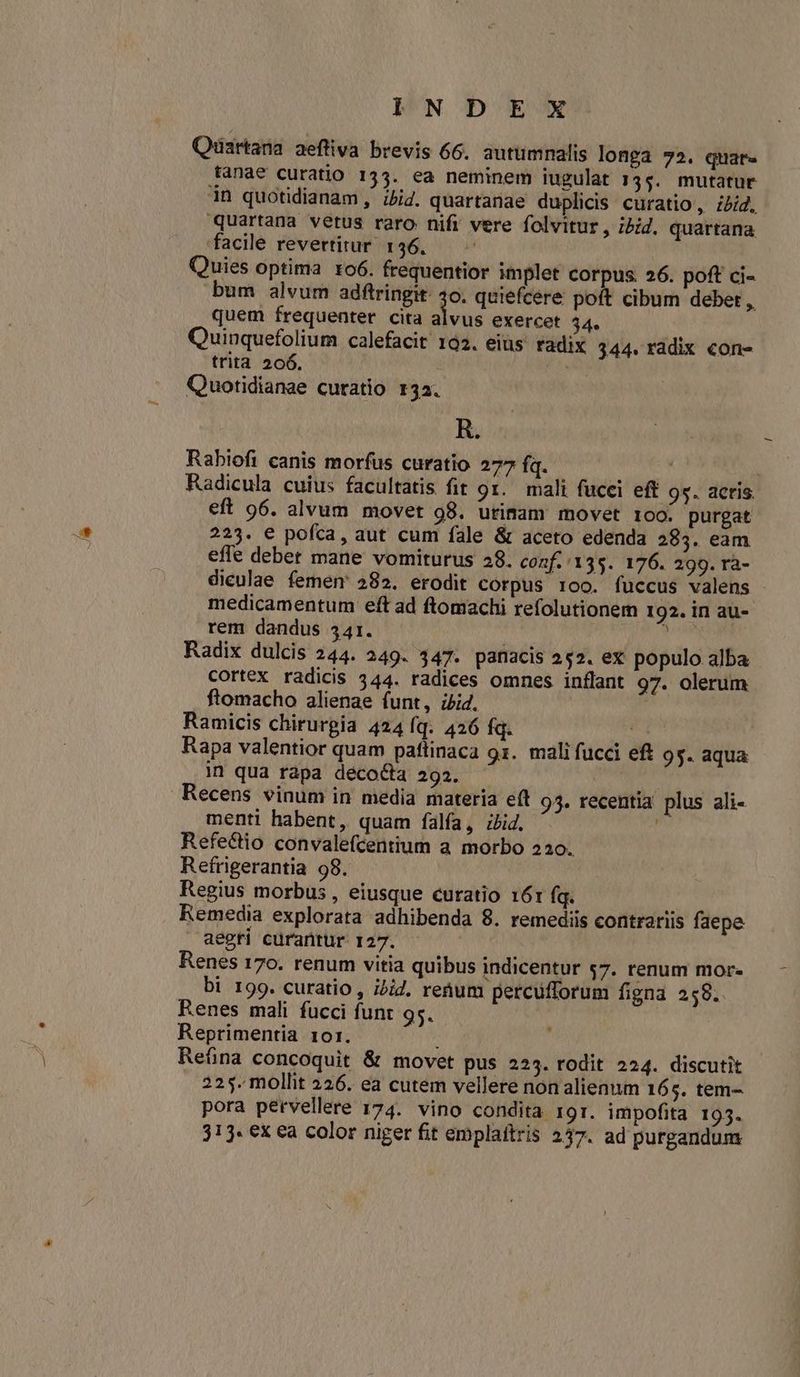 PUN D EX Quartana aeftiva brevis 66. autumnalis longa 72. quar. tanae curatio 1534. ea neminem iugulat 13s. mutatur in quotidianam, ibid. quartanae duplicis curatio, ibid, quartana vetus raro nifi vere folvitur , ibid. quartana facile revertitur. 136. Quies optima ro6. frequentior implet corpus. 26. poft ci- bum alvum adftringit: ds quiefcére poft cibum debet , quem frequenter cita alvus exercet 44. Quinquefolium calefacit 192. eius. radix 344. radix con- trita 206. SA Quotidianae curatio 132. R. Rabiofi canis morfus curatio 277 fq. | Radicula cuius facultatis fit 9x. mali fucci eff 95. actis. eft 96. alvum movet 98. urimam movet 100. purgat 223. e pofca, aut cum fale & aceto edenda 283. eam effe deber mane vomiturus 28. conf. 135. 176. 299. rà- dieulae femem 282. erodit corpus 100. fuccus valens medicamentum eft ad ftomachi refolutionem 192. in au- rem dandus 341. des Radix dulcis 244. 249. 347. panacis 252. ex populo. alba cortex radicis 344. radices omnes inflant 97. olerum ftomacho alienae funt, ii4. Ramicis chirurgia 424 Íq. 426 fq. Rapa valentior quam paftinaca 91. mali fucci eft 95. aqua in qua rapa deco&ta 293. Recens vinum in media materia eft 95. recentia plus ali- menti habent, quam falía, zid. & Refe&io convalefcentium a morbo 220. Refrigerantia 98. Regius morbus , eiusque curatio 161 fq. Remedia explorata adhibenda 8. remediis contrariis faepe aegri curantur 127. Renes 170. renum vitia quibus indicentur s7. renum mor. bi 199. curatio , i/i. renum petcufforum figna 259. Renes mali fucci funt 95. Reprimentia 10r. 225. mollit 226. ea cutem vellere non alienum 165. tem- pora pervellere 174. vino condita rgr. impofita 195. 313. ex ea color niger fit emplaítris 237. ad purgandum *