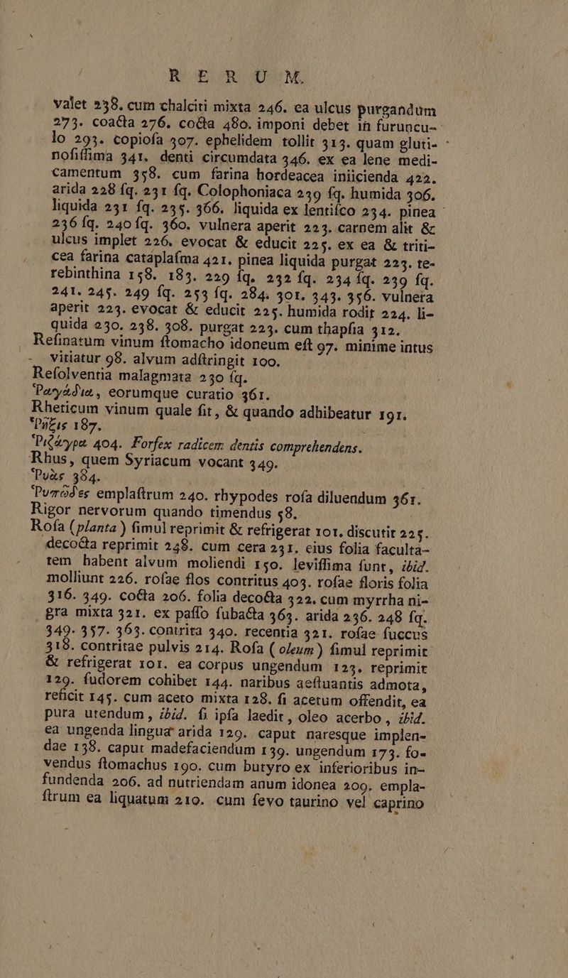 B DEOR ASUM, valet 258. cum chalciti mixta 246. ea ulcus purgandum 273. coacta 276. co&amp;a 480. imponi debet 1h furuncu- lo 293. copiofa 307. ephelidem tollit 3135. quam gluti- : nofiffima 341. denti circumdata 446. ex ea lene medi- camentum 358. cum farina hordeacea iniicienda 422. arida 228 fq. 231 fq. Colophoniaca 249 (q. humida 306. liquida 231 fq. 235. 366. liquida ex lentifco 234. pinea - 236 Íq. 240fq. 360. vulnera aperit 223. carnem alit &amp; ulcus implet 226. evocat &amp; educit 225. ex ea &amp; triti- cea farina catáplaíma 421. pinea liquida purgat 2235. te- rebinthina 158. 185. 229 íq. 232 íq. 234 Íq. 239 fq. 241. 245. 249 Íq. 253 íq. 284. 30t. 343. 356. vulnera aperit 223. evocat &amp; educit 225. humida rodir 224. li- quida 230. 238. 508. purgat 223. cum thapfia 12. . Refinatum vinum ftomacho idoneum eft 97. minime intus vitiatur 98. alvum adítringit 100. — Refolventia malagmata 230 fq. Pay&amp;die, eorumque curatio 361. Rheticum vinum quale fit, &amp; quando adhibeatur 191. PaZis 187. Piééype, 404. Forfex radicem dentis comprehendens. Rhus, quem Syriacum vocant 349. Puyàs 394. EN Puzodes emplaftrum 240. rhypodes rofa diluendum 561. Rigor nervorum quando timendus 58. Rofa (planta ) fimul reprimit &amp; refrigerat ror. discutit 225. deco&amp;a reprimit 248. cum cera 231. eius folia faculta- tem habent alvum moliendi t5o. leviffima funt, ibi. molliunt 226. roíae flos contritus 405. tofae floris folia 316. 349. co&amp;ta 206. folia deco&amp;a 322. cum myrrha ni- gra mixta 321. ex paffo fuba&amp;a 365. arida 256. 248 fq. 349- 357- 363. contrita 340. recentia 321. roíae fuccus 319. contritae pulvis 214. Rofa ( oleum ) fimul reprimit &amp; refrigerat 101. ea corpus ungendum 125. reprimit 129. fudorem cohibet 144. naribus aefluantis admota, eld: I45. cum aceto mixta 128. fi acetum offendit, ea pura utendum, ibid. fi ipfa laedit, oleo acerbo, i/iZ. ea ungenda lingua arida 129. caput naresque implen- dae 158. caput madefaciendum 139. ungendum 173. fo- vendus ftomachus 190. cum butyro ex inferioribus in- fundenda 206. ad nutriendam anum idonea 209. empla- firum ea liquatum 210. cum fevo taurino vel caprino