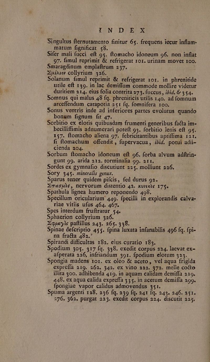Singultus fternutamento finitur 65. frequens tecur inflam- matum fignificat $8. | Sifer mali fucci eft 95. ftomacho idoneum 96. non inflat 97. fimul reprimit &amp; refrigerat 101. urinam movet 1oo. Smaragdinum emplaftrum 2537. ZuÍAiey collyrium 326. | Solanum fimul reprimit &amp; refrigerat 101. in phrenitide utile eft 159. in lac demiffum commode mollire videtur , Quritiem 214. eius folia contrita 273. fuccus, ibid. &amp; 354. Somnus qui malus 48 fq. phreniticis utilis 140. ad fomnum arceffendum catapotia 251 fq. fomnifera 1oo. Sonus ventris inde ad inferiores partes evolutus quando bonum fignum fit 47. MAT Sorbitio ex elotis quibusdam frumenti generibus facta im- becilliffimis adnumerari poteft 93. forbitio lenis eft 95. 157. ftomacho aliena 97. febricitantibus aptiffima 121. fi ftomachum offendit , fupervacua, ibid. potui adii- cienda 204. Sorbum ftomacho idoneum eft 96. forba alvum adftrin- gunt 99. arida 212. torminalia 99. 211. Sordes ex gymnafio discutiunt 225. molliunt 226. Sory 345. mineralis genus. Sparus tener quidem pifcis, fed durus 92. ZT«4gU5$, nervorum distentio 42. xvyixes 17$. Spathula lignea humero reponendo 498. Specillum oricularium 449. fpecilii in explorandis calva- riae vitiis ufus 464. 467. Spes interdum fruftratur 54. Sphaerion collyrium 326. Zqpayis paflillus 243. 265. 338. Spinae defcriptio 455. fpina luxata infanabilis 496 fq. fpi- na fracta 482.* Spirandi difficultas 182. eius curatio 185. Spodium 505. 317 fq. 338. exedit corpus 224. laevat ex- afperata 226, infriandum 391. fpodium elotum 325. Spongia madens roi. ex oleo &amp; aceto, vel aqua frigida exprefía 219. 262. 342, ex vino 222. 372. melle coco illita 300. adhibenda 419. in aquam calidam demiffa 219. 445. ex aqua calida expreffa 535. in acetum demiffa 299. Ípongiae vapor calidus admovendus 551. Spuma argenti 128. 236 fq. 239 fq. 241 íq. 243. 246. 251. 276. 362. purgat 225. exedit corpus 224. discutit 225.