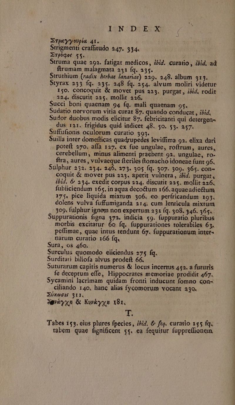 ZTpuyyoUpiu, 4t. Strigmenti craffitudo 247. 534. ZWpóqos $5. 7 | Struma quae 292. fatigat medicos, ibid. curatio , ibid, ad ftrumam malagmata 251 fq. 255. Struthium (radix Aerbae lanariae) 229. 248. album $13. Styrax 235 íq. 235. 248 fq. 254. alvum moliri videtur 150. concoquit & movet pus 223. purgat, iid, rodit 224. discutit 225. mollit 226. Succi boni quaenam 94 fq. mali quaenam 9s. Sudatio nervorum vitia curat 87. quando conducat , ibid, Sudor duobus modis elicitur 87. febricitanti qui detergen« dus 121. frigidus quid indicet 48. 50. 53. 257. Suffufionis oculorum curatio 393. Suilla inter domefticas quadrupedes leviffima 92. elixa dari poteft 270. affa 127. ex fue ungulae, roftrum, aures, cerebellum, minus alimenti praebent 92. ungulae, ro- ftra, aures , vulvaeque fteriles ftomacho idoneae funt 96. Sulphur 232. 234. 246. 273. 305 fq. 307. 309. 365. con- coquit & movet pus 225. aperit vulnera, zbid. purgat, ibid. & 234. exedit corpus 224. discutit 22$. mollit 226. fubiiciendum 165. in aqua decoctum 166.aquaeadie&um 175. pice liquida mixtum 506. eo perfricandum 193. dolens vulva fuffumiganda 214: cum lenticula mixtum : 309. fulphur ignem non expertum 231 (q. 508. 346. 365. Suppurationis figna 372. indicia $9. fuppuratio pluribus morbis excitarur 6o fq. fuppurationes rolerabiles 63. pe(himae, quae intus tendunt 67. fuppurationum inter- narum curatio 166 fq. Sura, os 460. Surculus quomodo eiiciendus 27$ fq. Surditati biliofa alvus prodeft 66. Suturerum capitis numerus & locus incertus 452. a futuris fe deceptum effe, Hippocrates memoriae prodidit 467. Sycamini lacrimam quidam fronti inducunt fomno con- ,ciliando 140. hanc alias fycomorum vocant 230. Z£üxecis 311. agveyxn & Kortyyn 181. T. Tabes 155. eius plures fpecies, ibi. & ftg. curatio 155 fq. tabem quae fignificent 5$. ea fequitur fuppre(lionem