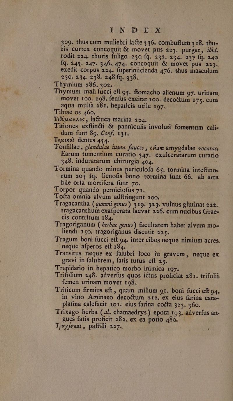 ION DOEIX 309. thus cum muliebri laCte 536. combuftum 518. thu- ris Cortex concoquit & movet pus 223. purgat, ibid. rodit 224. thuris fuligo 250 fq. 252. 234. 237 fq. 240 Íq. 245. 247. 346. 474. concoquit & movet pus 223. exedit corpus 224. fuperiniicienda 476. thus masculum 230. 234. 238. 248 fq. 338. Thymium 286. 302. Thymum mali fucci eft 95. ftomacho alienum 97. urinam movet 100. 198. fenfus excitat oo. deco&tum 175. cum aqua mulía 181. heparicis utile 197. Tibiae os 460. | Tibo4aAAos , la&tuca marina 224. Titiones exftin&i & panniculis involuti fomentum cali- dum. funt 89. Conf. 131. Topixol dentes 454. Tonfillae , glandulae iuxta fauces , etiam amygdalae vocatae; Earum tumentium curatio 347. exulceratarum curatio 348. induratarum chirurgia 404. Tormina quando minus periculofa 65. tormina inteftino- rum 20$ íq. lienofis bono tormina funt 66. ab atra bile orfa mortifera funt 7o. Torpor quando perniciofus 71. Tofta omnia alvum adftringunt 100. Tragacantha ( gummi genus) 3519. 323. vulnus glutinat 222. - tragacanthum exafperata laevat 226. cum nucibus Grae- cis contritum 184. | | Tragoriganum ( Aerbae genus) facultatem habet alvum mo- liendi. 150. tragoriganus discutit 225. Tragum boni fucci eft 94. inter cibos neque nimium acres. neque afperos eft 184. Transitus neque ex falubri loco in gravem, neque ex gravi in falubrem, fatis tutus eft 25. Trepidatio in hepatico morbo inimica r97. Trifolium 248. adverfus quos ictus proficiat 281. trifolii femen urinam movet 198. Triticum firmius eft, quam milium 91. boni fucci eft 94. in vino Aminaeo deco&um 212. ex eius farina cata. plafma calefacit 101. eius farina co&a 325. 560. Trixago herba ( 2J. chamaedrys) epota 193. adverfus an- gues fatis proficit 282. ex ea porio 480. Toowísuot , paftilli 227.