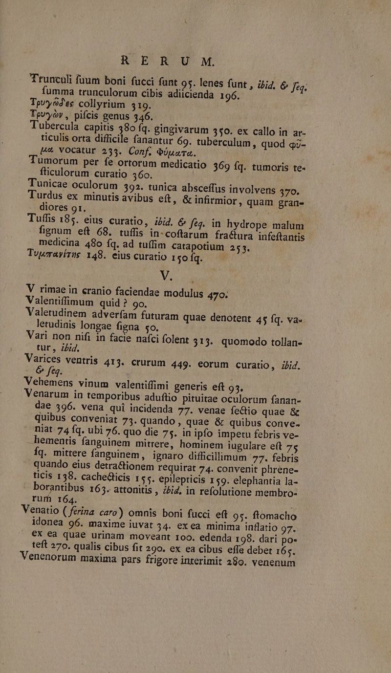 Trunculi fuum boni fucci fant 95. lenes funt , i/i4. & fe. fumma trunculorum cibis adiicienda 196. Tpv'yo2'es collyrium 519. Tpuyyóv , pifcis genus 346. Tubercula capitis 380 fq. gingivarum 350. ex callo in ar- ticulis orta difficile fanantur 69. tuberculum, quod q3- L4 vocatur 235. Conf. eiuara. | Tumorum per fe ortorum medicatio 369 fq. tumoris te- fticulorum curatio 360. Tunicae oculorum 392. tunica absceffus involvens 3570. Turdus ex minutis avibus eft, G infirmior, quam grane diores 91. diia Tuffis 185. eius curatio, i52. & feq. in hydrope malum fignum eft 68. tuílis in-coftarum fractura infeftantis medicina 480 fq. ad tuffim catapotium 253. Tvwavírus 148. eius curatio 1€01q. v V. V rimae in eranio faciendae modulus 470. Valentiffimum quid ? 90. Valetudinem adverfam futuram quae denotent 45 fq. va.. letudinis longae figna so. Vari non nifi in facie nafci folent 313. quomodo tollan- tur, ibid. Varices ventris 413. crurum 449. eorum curatio, ibid. eq. Vehemens vinum valentiffimi generis eft 95. Venarum in temporibus aduftio pituitae oculorum fanan- dae 396. vena qui incidenda 77. venae fectio quae & quibus conveniat 75. quando, quae & quibus conve. niat 74 fq. ubi 76. quo die 75. in ipfo impetu febris ve- —hementis fanguinem mitrere, hominem iugulare eft 75 Íq. mittere fanguinem, ignaro difficillimum 77. febris quando eius detra&tionem requirat 74. convenit phrene- ticis 138. cachedicis 155. epilepricis 159. elephantia la- borantibus 165. attonitis , ;2i4, in refolutione membro- rum 164. Venatio ( ferina caro) omnis boni fucci eft 9s. ftomacho idonea 96. maxime iuvat 34. exea minima inflatio 97. €X ea quae urinam moveant 100. edenda 198. dari po» teft 270. qualis cibus fit 290. ex ea cibus effe debet 165. Venenorum maxima pars frigore interimit 289. venenum