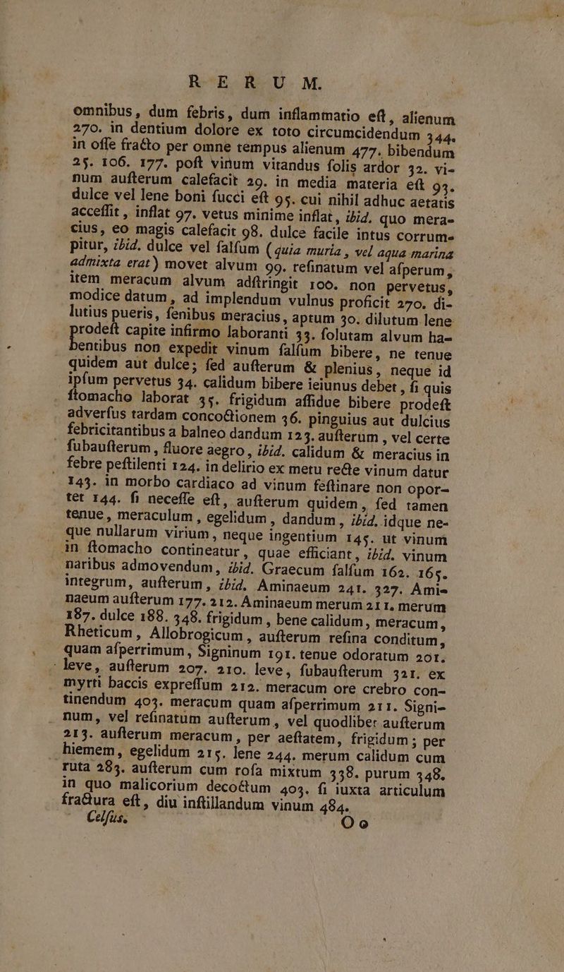 omnibus, dum febris, dum inflammatio eft, alienum 270. in dentium dolore ex toto circumcidendum 344. in offe fra&o per omne tempus alienum 477. bibendum 25. 106. 177. poft vinum virandus folis ardor 32. vi- num auíterum calefacit 29. in media materia eft o. dulce vel lene boni fucci eft 95. cui nihil adhuc aetatis acceffit , inflat 97. vetus minime inflat, jd. quo mera- cius, eo magis calefacit 98. dulce facile intus corrume pitur, z/i2. dulce vel falfum (quia muria , vel aqua marina admixta erat) movet alvum 99. tefinatum vel afperum, item meracum alvum adfiringit 100. non pervetus, modice datum , ad implendum vulnus proficit 270. di- lutius pueris, fenibus meracius, aptum 50. dilutum lene rodeft capite infirmo laboranti 33. folutam alvum ha- entibus non expedit vinum falfum bibere, ne tenue quidem aut dulce; fed aufterum & plenius, neque id ipfum pervetus 34. calidum bibere ieiunus debet ; fi quis ftomacho laborat 55. frigidum affidue bibere prodeft adverfus tardam conco&ionem 46. pinguius aut dulcius fubaufterum , fluore aegro, ibid. calidum & meracius in febre peftilenti 124. in delirio ex metu recte vinum datur 143. in morbo cardiaco ad vinum féflinare non opor- tet 144. fi neceffe eft, aufterum quidem, fed tamen tenue, meraculum , egelidum , dandum, ibid. idque ne- que nullarum virium , neque ingentium 145. ut vinum naribus admovendum, iid. Graecum falfum 162. 165. integrum, aufterum , ibid, Aminaeum 241. 327. Ami» naeum aufterum 177. 212. Aminaeum merum 21 t. merum 187. dulce 188. 548. frigidum , bene calidum, meracum, Rheticum, Allobrogicum , aufterum refina conditum, quam afperrimum, Signinum 191. tenue odoratum aor. myrti baccis expreffum 212. meracum ore crebro con- tinendum 405. meracum quam afperrimum 211. Signi- num, vel refinatum aufterum, vel quodliber aufterum 213. auflerum meracum , per aeftatem, frigidum ; per hiemem, egelidum 215. lene 244. merum calidum cum in quo malicorium decoctum 403. fi iuxta articulum fra&ura eft, diu inftillandum vinum 484. Celfus. — Oo