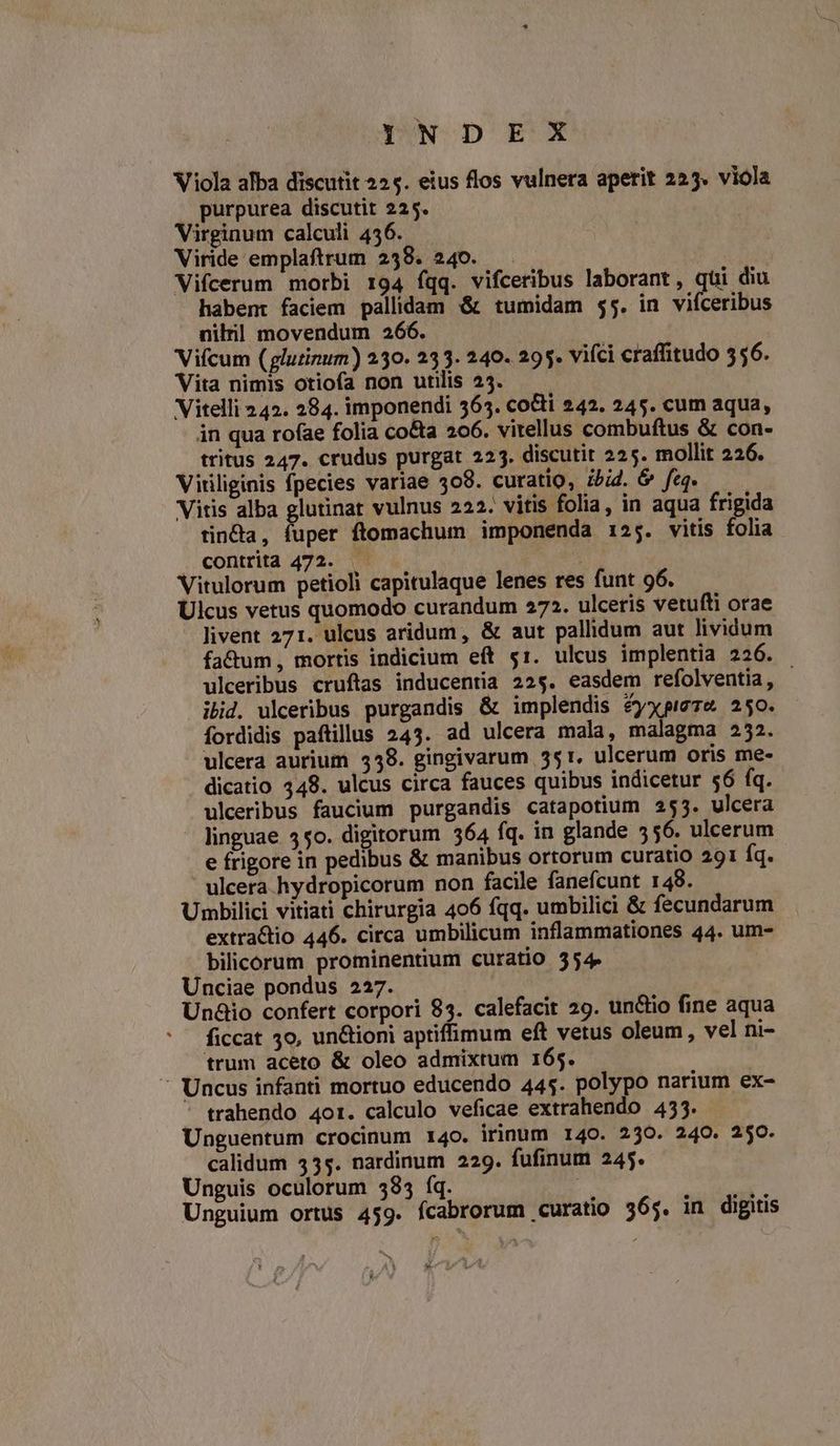 IYNDEKX Viola alba discutit 225. eius flos vulnera aperit 225. viola | purpurea discutit 225. Virginum calculi 436. Viride emplaftrum 238. 240. . Vifcerum morbi 194 fqq. vifceribus laborant, qui diu habent faciem pallidam &amp; tumidam $5. in vifceribus nili] movendum 266. Vifcum (glutinum) 250. 233. 240. 295. vifci craffitudo 556. Vita nimis otiofa non utilis 23. — Vitelli 242. 284. imponendi 565. co&amp;ti 242. 245. cum aqua, in qua rofae folia co&amp;a 206. vitellus combuftus &amp; con- tritus 247. crudus purgat 225. discutit 225. mollit 226. Virliginis fpecies variae 308. curatio, ibid. &amp; feg. Vitis alba glutinat vulnus 222. vitis folia, in aqua frigida tin&amp;a, fuper ftomachum imponenda 125. vitis folia . contrita 472. Vitulorum petioli capitulaque lenes res funt 96. Ulcus vetus quomodo curandum 272. ulcetis vetufti orae livent 271. ulcus aridum, &amp; aut pallidum aut lividum fa&amp;um , mortis indicium eft 51. ulcus implentia 226. ulceribus cruftas inducentia 22$. easdem refolventia, ibid. ulceribus purgandis &amp; implendis éyxpie7e 250. fordidis paftillus 243. ad ulcera mala, malagma 252. ulcera aurium 538. gingivarum 351. ulcerum oris me- dicatio 348. ulcus circa fauces quibus indicetur $6 fq. ulceribus faucium purgandis catapotium 255. ulcera linguae 350. digitorum 364 fq. in glande 556. ulcerum e frigore in pedibus &amp; manibus ortorum curatio 291 Íq. ulcera hydropicorum non facile fanefcunt 148. Umbilici vitiati chirurgia 406 fqq. umbilici &amp; fecundarum extra&amp;tio 446. circa umbilicum inflammationes 44. um- bilicorum prominentium curatio 554. Unciae pondus 227. Unaio confert corpori 83. calefacit 29. unctio fine aqua ficcat 3o, un&amp;ioni aptiffimum eft vetus oleum , vel ni- trum aceto &amp; oleo admixtum 165.  Uncus infanti mortuo educendo 445. polypo narium ex- ' trahendo 4ot. calculo veficae extrahendo 433. Unguentum crocinum 140. irinum 140. 239. 240. 250. calidum 355. nardinum 229. fufinum 245. Unguis oculorum 585 fq. | Unguium ortus 459. fcabrorum curatio 365. in digitis «nnb. TL