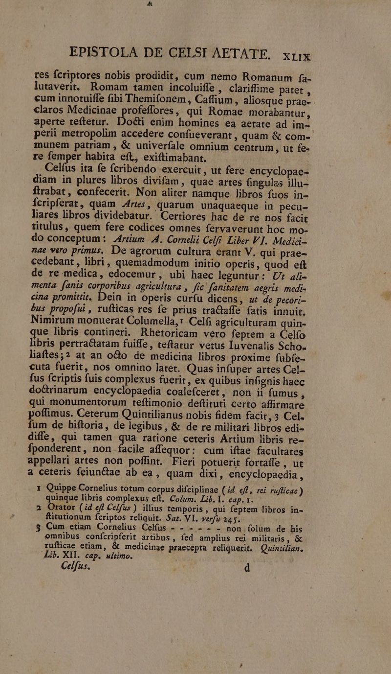 res fcriptores nobis prodidit, cum nemo Romanum (a- lutaverit.. Romam tamen incoluiffe , clariffime patet , cum innotuiffe fibi Themifonem , Caffium , aliosque prae- claros Medicinae profeffores, qui Romae morabantur, aperte teftetur. Docti enim homines ea aetate ad im- perii metropolim accedere confueverant , quam & com- munem patriam , & univerfale omnium centrum, ut fe- re femper habita eft, exiftimabant. Celíus ita fe fcribendo exercuit, ut fere encyclopae- diam in plures libros divifam, quae artes fingulas illu- ftrrabat, confecerit. Non aliter namque libros fuos in- Ícripferat, quam ries, quarum unaquaeque in pecu- liares libros dividebatur. Certiores hac de re nos facit titulus, quem fere codices omnes fervaverunt hoc mo- do conceptum : Zrtium 4. Cornelii Celfi. Liber VI. Medici- nae vero primus. De agrorum cultura erant V. qui prae-- cedebant, libri, quemadmodum initio operis, quod eft de re medica, edocemur, ubi haec leguntur: Ut aüi- menta. fanis corporibus agricultura , fic! fanitatem aegris medi- cina promittit. Dein in operis curfu dicens, ur de pecori- £us propofui , rufticas res fe prius traCtaffe fatis innuit. Nimirum monuerat Columella,: Celíi agriculturam quin- que libris contineri. Rhetoricam vero feptem a Celfo libris pertractatam fuiffe, teftatur vetus Iuvenalis Scho. liaftes;2 at an octo de medicina libros proxime fubfe- cuta fuerit, nos omnino latet. Quas infuper artes Cel- fus fcriptis fuis complexus fuerit, ex quibus infignis haec do&rinarum encyclopaedia coalefceret, non ii fumus qui monumentorum teftimonio deftituti certo affirmare poffimus. Ceterum Quintilianus nobis fidem facit, 3 Cel. fum de hiftoria, de legibus, & de re militari libros edi- diffe, qui tamen qua ratione ceteris Artium libris re- fponderent, non facile affequor: cum iftae facultates appellari artes non poffint. Fieri potuerit fortaffe , ut a ceteris feiunctae ab ea, quam dixi, encyclopaedia , 1 Quippe Cornelius totum corpus difciplinae (/4. ef, rei rufficae ) quinque libris complexus eft, CoZum. Lib.I. cap. 1. 2 Orator (id eff Celfus) illius temporis, qui feptem libros in- ftitutionum fcriptos reliquit. Sar. VI. verfu 245. 5 Cum etiam Cornelius Celfus - - - - - non folum de his omnibus confcripferit artibus , fed amplius rei militaris, & rufticae etiam, & medicinae praecepta reliquerit. | Quinzilian, Lib. XIl. cap. ultimo. |