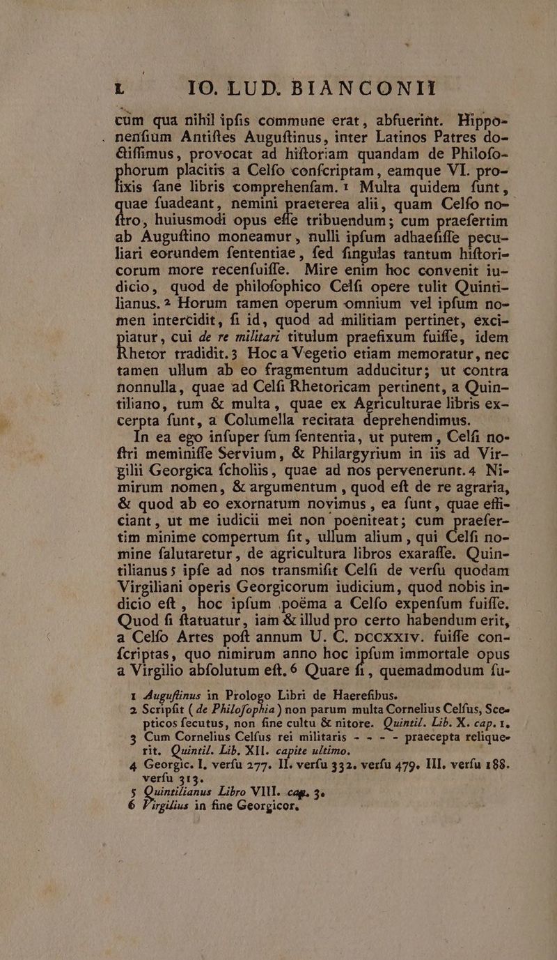 cum qua nihil ipfis commune erat, abfuerint. Hippo- . nenfium Antiftes Auguftinus, inter Latinos Patres do- Giffimus, provocat ad hiftoriam quandam de Philofo- horum placitis a Celfo confcriptam, eamque VI. pro- fixis fane libris comprehenfam. : Multa quidem funt, uae fuadeant, nemini praeterea alii, quam Celfo no- ro, huiusmodi opus effe tribuendum; cum praefertim ab Auguftino moneamur, nulli ipfum adhaefiffe pecu- liari eorundem fententiae, fed fingulas tantum hiftori- corum more recenfuiffe. Mire enim hoc convenit iu- dicio, quod de philofophico Celfi opere tulit Quinti- lianus.? Horum tamen operum omnium vel ipfum no- men intercidit, fi id, quod ad militiam pertinet, exci- piatur, cui de re militar: titulum praefixum fuiffe, idem Rhetor tradidit.3 Hoca Vegetio etiam memoratur, nec tamen ullum ab eo fragmentum adducitur; ut contra nonnulla, quae ad Celfi Rhetoricam pertinent, a Quin- tiliano, tum & multa, quae ex Agriculturae libris ex- cerpta funt, a Columella recitata deprehendimus. In ea ego infuper fum fententia, ut putem , Celfi no- firi meminiffe Servium, & Philargyrium in iis ad Vir- gilii Georgica fcholiis, quae ad nos pervenerunt.4 Ni- mirum nomen, & argumentum , quod eft de re agraria, & quod ab eo exornatum novimus , ea funt, quae etli- ciant, ut me iudicii mei non poeniteat; cum praefer- tim minime compertum fit, ullum alium , qui Celfi no- mine falutaretur, de agricultura libros exaraffe. Quin- tilianus5 ipfe ad nos transmifit Celfi de verfu quodam Virgiliani operis Georgicorum iudicium, quod nobis in- dicio eft, hoc ipfum .poàma a Celfo expenfum fuiffe. Quod fi flatuatur, iam & illud pro certo habendum erit, a Celfío Artes poft annum U. C. pccxxiv. fuiffe con- Ícriptas, quo nimirum anno hoc ipfum immortale opus a Virgilio abfolutum eft, 6 Quare ^i , quemadmodum fu- I Auguftinus in Prologo Libri de Haerefibus. | 2 Scripfit ( de Philofophia) non parum multa Cornelius Celfus, Sce- pticos fecutus, non fine cultu & nitore. Quintil. Lib. X. cap. 1. 5 Cum Cornelius Celfus rei militaris - - - - praecepta relique- rit. Quinti. Lib. XII. capite ultimo. 4 Georgic. I. verfu 277. 1l. verfu 332. verfu 479. III. veríu 188. verfu 313. $ Quintilianus Libro Vlll. cag. 3.