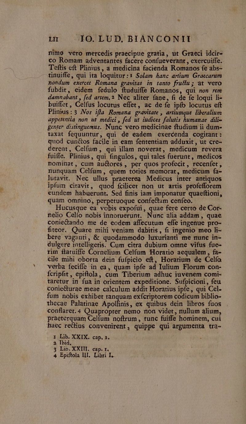 nime vero mercedis praecipue gratia, ut Graeci idcir- co Romam adventantes facere confueverant , exercuiffe. Teftis eft Plinius, a medicina facienda Romanos fe abs- tinuiffe, qui ita loquitur :* Solam Aanc artium. Graecarum nondum exercet Romana gravitas im tanto fru&amp;u; at vero fubdit, eidem fedulo ftuduiffe Romanos, qui non rem damnabant , fed artem, 2 Nec aliter fane, fi de fe loqui li- buiffet, Celfus locutus effet, ac de fe ipfo locutus eft Plinkus:3 Nos ifla Romana gravitate , artiumque. liberalium appetentia non ut medici , fed. ut. iudices falutis humanae. dili- genter distinguemus. Nunc vero medicinae ftudium ii dum- taxat fequuntur, qui de eadem exercenda cogitant: quod cun&amp;os facile in eam fententiam adduxit , ut cre- derent, Celfum, qui illam noverat, medicum revera fuifle. Plinius, qui fingulos, qui tales fuerunt, medicos nominat, cum aucores, per quos profecit, recenfet , nunquam Celfum, quem toties memorat, medicum fa- lutavit. Nec ullus praeterea Medicus inter antiquos ipfum citavit , dod fÍcilicet non ut artis profefforem eundem habuerunt. Sed finis iam imponatur quaeftioni, quam omnino, perpetuoque confectam cenfeo. Hucusque ea vobis expofui, quae fere certo de Cor- nelio Celio nobis innotuerunt. Nunc alia addam , quae coniectando me de eodem affecutum effe ingenue pro- fiteor. Quare mihi veniam dabitis, fi ingenio meo li- bere vaganti, &amp; quodammodo luxurianti me nunc in- dulgere intelligetis. Cum citra dubium omne vifus fue- rim ítatuiffe Cornelium Celfum Horatio aequalem , fa- cile mihi oborta dein fufpicio eft, Horatium de Celío verba feciffe in ea, quam ipfe ad Iulium Florum con- fcripfit, epiftola, cum Tiberium adhuc iuvenem comi- taretur in fua in orientem expeditione. Sufpicioni, feu coniecturae meae calculum addit Horatius ipfe, qui Cel- fum nobis exhibet tanquam exfcriptorem codicum biblio- thecae Palatinae Apollinis, ex quibus dein libros fuos conflaret. 4 Quapropter nemo non videt, nullum alium, praeterquam Celfum noftrum, tunc fuiffe hominem, cui haec rectius convenirent, quippe qui argumenta tra- 1 Lib. XXIX. cap. x. 2, Ibid, 3 Lip. XXIII. cap. t. 4 Epiftola lll. Libri I.