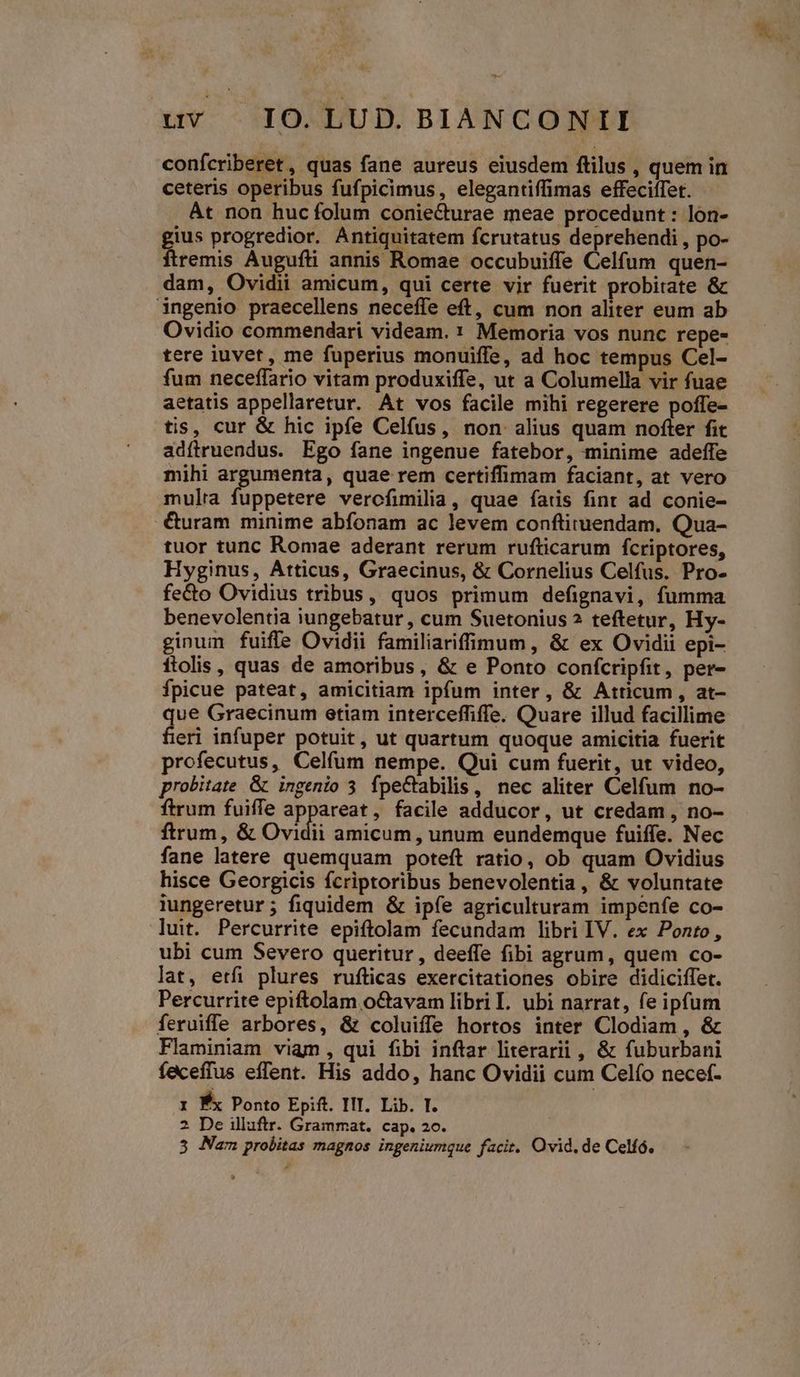 confcriberet, quas fane aureus eiusdem ftilus , quem in ceteris operibus fufpicimus, elegantiffimas effecifTet. Át non huc folum coniecturae meae procedunt : lon- ius progredior. Antiquitatem fcrutatus deprehendi, po- frenis Auguíli annis Romae occubuiffe Celfum quen- dam, Ovidii amicum, qui certe vir fuerit probitate &amp; ingenio praecellens neceffe eft, cum non aliter eum ab Ovidio commendari videam. * Memoria vos nunc repe- tere iuvet, me fuperius monuiffe, ad hoc tempus Cel- fum neceffario vitam produxiffe, ut a Columella vir fuae aetatis appellaretur. At vos facile mihi regerere poffe- tis, cur &amp; hic ipfe Celfus, non alius quam nofter fit adítruendus. Ego fane ingenue fatebor, minime adeffe mihi argumenta, quae rem certiffimam faciant, at vero mulra fuppetere vercfimilia, quae fatis fint ad conie- .€&amp;uram minime abfonam ac levem conftituendam. Qua- tuor tunc Romae aderant rerum rufticarum fcriptores, Hyginus, Atticus, Graecinus, &amp; Cornelius Celfus. Pro- fe&amp;o Ovidius tribus, quos primum defignavi, fumma benevolentia iungebatur , cum Suetonius 2? teftetur, Hy- ginumn fuiffe Ovidii familiariffimum, &amp; ex Ovidii epi- ftolis, quas de amoribus, &amp; e Ponto conífcripfit, per- Ípicue pateat, amicitiam ipfum inter, &amp; Atticum , at- que Graecinum etiam interceffiffe. Quare illud facillime fieri infuper potuit, ut quartum quoque amicitia fuerit profecutus, Celfum nempe. Qui cum fuerit, ut video, probitate &amp; ingenio 3 ípeCtabilis, nec aliter Celfum no- ftrum fuiffe appareat, facile adducor, ut credam , no- ftrum, &amp; Ovidii amicum , unum eundemque fuiffe. Nec fane latere quemquam poteft ratio, ob quam Ovidius hisce Georgicis fcriptoribus benevolentia, &amp; voluntate iungeretur; fiquidem &amp; ipfe agriculturam impenfe co- luit. Percurrite epiftolam fecundam libri IV. ex Ponto, ubi cum Severo queritur , deeffe fibi agrum, quem co- lat, etfi plures rufticas exercitationes obire didiciffet. Percurrite epiftolam o&amp;avam libri L. ubi narrat, fe ipfum Íeruiffe arbores, &amp; coluiffe hortos inter Clodiam , &amp; Flaminiam viam, qui fibi inftar literarii , &amp; fuburbani feceffus effent. His addo, hanc Ovidii cum Celío necef- 1 Fx Ponto Epift. IIT. Lib. I. 2 De illaftr. Grammat. cap. 2c.