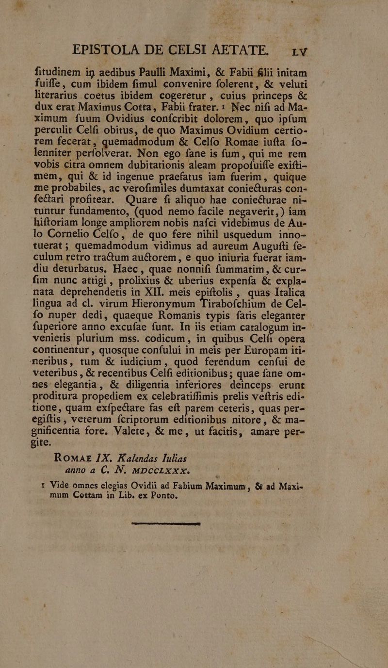 EPISTOLA DE CELSI AETATE. rv fitudinem ig aedibus Paulli Maximi, & Fabii flii initam fuiffe, cum ibidem fimul convenire folerent, & veluti literarius coetus ibidem cogeretur , cuius princeps & dux erat Maximus Cotta, Fabii frater. : Nec nifi ad Ma- ximum fuum Ovidius confcribit dolorem, quo ipfum perculit Celfi obitus, de quo Maximus Ovidium certio- rem fecerat, quemadmodum & Celfo Romae iufta fo- lenniter perfolverat. Non ego fane is fum , qui me rem vobis citra omnem dubitationis aleam propofuiffe exifti- mem, qui & id ingenue praefatus iam fuerim, quique me probabiles, ac verofimiles dumtaxat coniecturas con- fecari profitear. Quare fi aliquo hae coniecturae ni- tuntur fundamento, (quod nemo facile negaverit,) iam hiftoriam longe ampliorem nobis nafci videbimus de Au- lo Cornelio Celfo, de quo fere nihil usquedum inno- tuerat; quemadmodum vidimus ad aureum Augufti fe- culum retro tractum au&orem, e quo iniuria fuerat iam- diu deturbatus, Haec , quae nonnifi fummatim, & cur- fim nunc attigi , prolixius & uberius expenfa & expla- nata deprehendetis in XII. meis epiftolis , quas Italica lingua ad cl. virum Hieronymum Tirabofchium de Cel- fo nuper dedi, quaeque Romanis typis fatis eleganter fuperiore anno excufae funt. In iis etiam catalogum in- venietis plurium mss. codicum, in quibus Celfi opera continentur , quosque confului in meis per Europam iti- neribus, tum & iudicium, quod ferendum cenífui de veteribus , & recentibus Celfi editionibus; quae fane om- nes elegantia, & diligentia inferiores deinceps erunt proditura propediem ex celebratiffimis prelis veftris edi- tione, quam exfpectare fas eft parem ceteris, quas per- egiftis, veterum fcriptorum editionibus nitore, & ma- gnificentia fore. Valete, & me, ut facitis, amare per- gite. | Ronar 7X. Kalendas lulias anno a C. N. MDpccixxx. : Vide omnes elegias Ovidii ad Fabium Maximum, & ad Maxi- mum Cottam in Lib. ex Ponto.