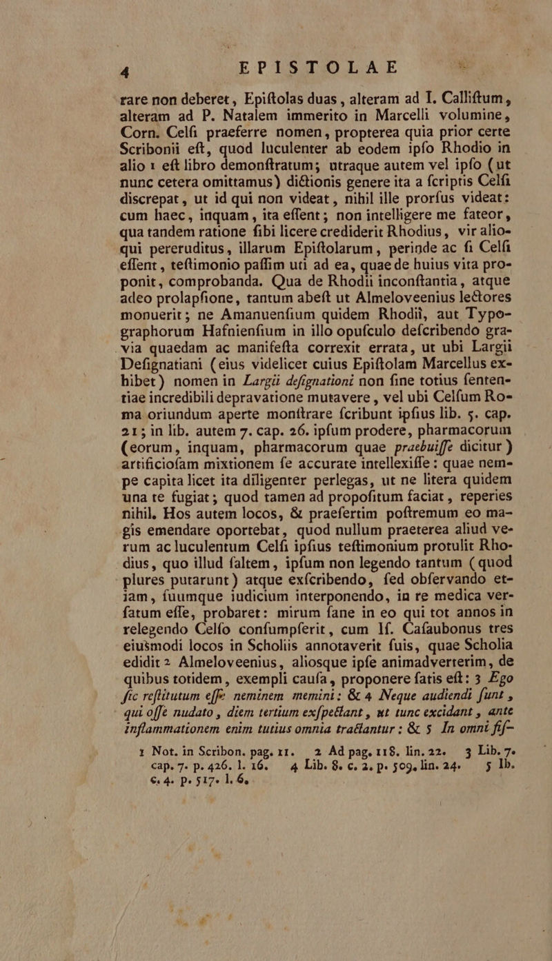 rare non deberet, Epiftolas duas , alteram ad T. Calliftum, alteram ad P. Natalem immerito in Marcelli volumine, Corn. Celfi praeferre nomen, propterea quia prior certe Scribonii eft, quod luculenter ab eodem ipfo Rhodio in alio 1 eft libro demonftratum; utraque autem vel ipfo (ut nunc cetera omittamus) dictionis genere ita a fcriptis Celfi discrepat , ut id qui non videat, nihil ille prorfus videat: cum haec, iaquam , ita effent ; non intelligere me fateor, qua tandem ratione fibi licere crediderit Rhodius, vir alio- qui pereruditus, illarum Epiftolarum, perinde ac fi Celfi effent , tetimonio paffim uti ad ea, quae de huius vita pro- ponit, comprobanda. Qua de Rhodii inconftantia, atque adeo prolapfione, tantum abeft ut Almeloveenius lectores monuerit; ne Amanuenfium quidem Rhodii, aut Typo- graphorum Hafnienfium in illo opufculo defcribendo gra- .via quaedam ac manifefta correxit errata, ut ubi Largii Defignatiani (eius videlicet cuius Epiftolam Marcellus ex- hibet) nomen in Largü defignationi non fine totius fenten- tiae incredibili depravatione mutavere , vel ubi Celfum Ro- ma oriundum aperte monttrare fcribunt ipfius lib. 5. cap. 215 in lib. autem 7. cap. 26. ipfum prodere, pharmacorum (eorum, inquam, pharmacorum quae praeuiffe dicitur ) artificiofam mixtionem fe accurate intellexiffe : quae nem- pe capita licet ita diligenter perlegas, ut ne litera quidem una te fugiat; quod tamen ad propofitum faciat , reperies nihil, Hos autem locos, &amp; praefertim poftremum eo ma- gis emendare oportebat, quod nullum praeterea aliud ve- rum ac luculentum Celfi ipfius teftimonium protulit Rho- dius, quo illud faltem , ipfum non legendo tantum ( quod plures putarunt) atque exfcribendo, fed obfervando et- jam, fuumque iudicium interponendo, in re medica ver- fatum effe, probaret: mirum fane in eo qui tot annos in relegendo Celío confumpferit, cum 1f. Cafaubonus tres eiusmodi locos in Scholiis annotaverit fuis, quae Scholia edidit ? Almeloveenius, aliosque ipfe animadverterim, de quibus totidem , exempli caufa , proponere fatis eft: 3 Ego fc reflitutum effe. neminem. memini: &amp; 4 Neque audiendi funt , qui offe nudato , diem tertium exfpe&amp;lant , wt tunc excidant , ante inflammationem enim tutius omnia tra&amp;antur : &amp; 5. In omni fif- 1 Not.in Scribon. pag. r1. — 2 Ad pag. 118. lin. 22. — 3 Lib. 7. cap. 7. p. 426. l. 16. 4 Lib. 8. c. 2. p» 509, lin. 24. 5 lb. €. 4. p» 517» l. 6,