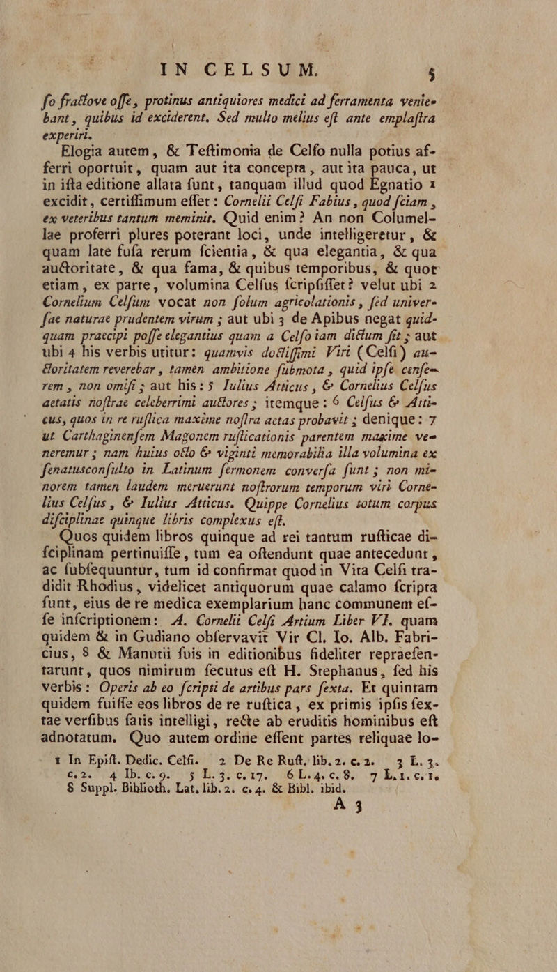 |, IN CELSUM. ; fo fractove offe , protinus antiquiores medici ad ferramenta. venie- bant, quibus id exciderent. Sed multo melius eft. ante. emplaftra experiri. Elogia autem, &amp; Teftimonia de Celfo nulla potius af- ferri oportuit, quam aut ita concepta, aut ita pauca, ut in ifta editione allata funt, tanquam illud quod Egnatio 1 excidit , certiffimum effet : Cornelii Celft. Fabius , quod fciam , ex veteribus tantum meminit. Quid enim? An non Columel- lae proferri plures poterant loci, unde intelligeretur , &amp; quam late fufa rerum fcientia, &amp; qua elegantia, &amp; qua auctoritate, &amp; qua fama, &amp; quibus temporibus, &amp; quot etiam, ex parte, volumina Celfus ícripfiffet? velut ubi 2 Cornelium. Celfum vocat non folum agricolationis , fed univer- fae naturae prudentem virum ; aut ubi 4 de Apibus negat quid- quam praecipi po[[e elegantius quam a. Celfo iam. diftum fit ; aut ubi 4 his verbis utitur: quamvis dociffmi Viri (Celfi) au- &amp;oritatem reverebar , tamen. ambitione fubmota , quid ipfe. cenfe-- rem , non omift ; aut his: 5. Julius Atticus , €&amp; Cornelius Celfus aetatis no[lrae celeberrimi au&amp;ores ; itemque : 6 Celfus &amp; .Aii- cus, quos in re ruflica maxime noflra actas probavit ; denique: 7 ut Carthaginenfem Magonem ruflicationis parentem makime ve« neremur ; nam huius octo &amp; viginti memorabilia illa volumina ex finatusconfulto in. Latinum fermonem. converfa funt ; non mi- norem tamen laudem meruerunt noftrorum temporum viri Corne- lius Celfus , &amp; Iulius Atticus. Quippe Cornelius totum corpus difciplinae quinque libris complexus eft. Quos quidem libros quinque ad rei tantum rufticae di- fciplinam pertinuiffe , tum ea oftendunt quae antecedunr , ac fubfequuntur, tum id confirmat quod in Vira Celfi tra- didit Rhodius, videlicet antiquorum quae calamo fcripta funt, eius de re medica exemplarium hanc communem ef- fe infcriptionem: 4. Corzelii Celfi [Artium Liber VI. quam quidem &amp; in Gudiano obfervavit Vir Cl. Io. Alb. Fabri- cius, $ &amp; Manutii fuis in editionibus fideliter repraefen- tarunt, quos nimirum fecutus eft H. Stephanus, fed his verbis : Operis ab eo fcripii de artibus pars. fexta. Ex quintam quidem fuiffe eos libros de re ruftica, ex primis ipfis fex- tae verfibus fatis intelligi, re&amp;e ab eruditis hominibus eft adnotatum, Quo autem ordine effent partes reliquae lo- 1 In Epift. Dedic. Cel. 2 De Re Ruft.lib.2.c.2. 3 L.5. €,2. 4 Ib.c.9. y L.3.c0,17. 6L.4.c0.8. 7 LEt.crn 8 Suppl. Biblioth. Lat, lib. 2. c. 4. &amp; Bibl. ibid. A 3
