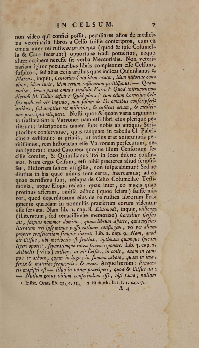 non video qui confici poffit , peculiares alios de medici- na vererinaria libros a Celío fuiffe confcriptos, cum ea omnia inter rei rufticae praecepta ( quod &amp; ipfe Columel- la &amp; Cato fecerunt) opportune tradi potuerint, neque aliter accipere neceffe fit verba Mercurialis, Non veteri- nariam igirur peculiaribus libris complexum effe Celfum, fufpicor, fed alias ex iis artibus quas indicat Quinrnlianus 1; Marcus , inquit , Cenforius Cato idem orator, idem hiftoriae con- ditor , idem iuris , idem rerum. ruflicarum peritiffmus. — Quam multa , immo paene omnia tradidit Varro ? Quod inftrumentum. dicendi M. Tullio defuit ^ Quid plura ? cum etiam Cornelius Cel- fus mediocri vir ingenio , non. folum de his omnibus cenfcripferit artibus , fed amplius rei militaris , &amp; ruflicae etiam , &amp; medici- aae praecepta reliquerit. Nofti quot &amp; quam varia argumen- tà tractata fint a Varrone: nam etfi libri eius plerique pe- rierunt ; infcriptiones tamen funt nobis ab antiquis Scri- ptoribus confervatae, quas tanquam in tabella Cl. Fabri- cius 2 exhibuit: in primis, ut totius erat antiquitatis pe- ritiffimus , rem hiftoricam effe Varronem perfecutum , ne- mo ignorat: quod Catonem quoque illum Cenforium fe- ciffe conftat, &amp; Quintilianus ifto in loco diferte confir- mat. Num ergo Celfum , etfi nihil praeterea aliud fcripfif- fet , Hiftoriam faltem attigiffe, non fufpicabimur? 5ed ne diutius in his quae minus funt certa, haereamus; ad ea. quae certiffima funt, reliqua de Celío Columellae Tefti- monia, atque Elogia redeo: quae inter, eo magis quae protinus afferam , omiffa adhuc (quod fciam) fuiffe mi ror, quod deperditorum eius de re ruítica librorum Fra- gmenta quaedam in nonnullis praefertim eorum videntur efle fervata. Nam lib. 1. cap. 8. Eiusmodi , inquit , villicum: Cilliteratum , fed tenaciffimae memoriae) Cornelius Celfus ait , faepius nummos domino. , quam librum afferre , quia nefcius literarum. vel ipfe minus poffit rationes confingere , vel per alium propter confcientiam fraudis timeat. Lib. 2. cap. 9. Nam, quod ait Celfus , ubi mediocris efl fructus., optimam quamque fpicam legere oportet , feparatimque ex ea femen reponere. lib. 3. cap. 2. Albuelis ( vitis ) utilior , ut ait Celfus , in colle , quat in cam- po: in arbort , quam. in iugo in. fumma arbore , quam in ima , ferax &amp; materiae frequentis , &amp; uvae. Atque iterum: Pruden- tis magiftri efl — illud in totum praecipere , quod &amp; Celfus ait * e Nullum genus vitium. conferendum effe , nifi fama ; nullum * Inftit. Orat. lib. 12. c, 11. 2 Biblioth, Lat. 1. 1. cap. 7. | A