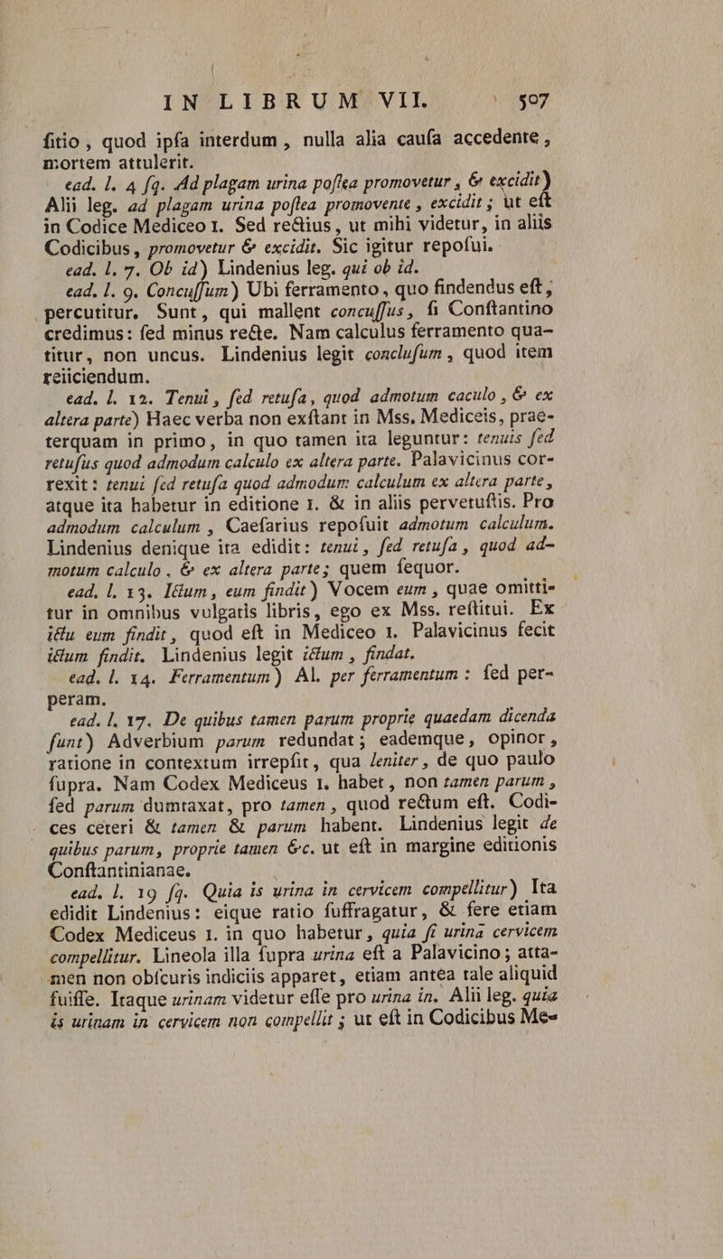 fiio , quod ipfa interdum , nulla alia caufa accedente , n:ortem attulerit. ead. l1. 4 fq. Ad plagam urina poffta promovetur , &amp; excidit) Alii leg. ad plagam urina poflea promovente , excidit ; ut eft in Codice Mediceo 1. Sed re&amp;ius , ut mihi videtur, in aliis Codicibus , promovetur &amp; excidit. Sic igitur repofui. ead. 1. 7. Ob i4) Lindenius leg. qui ob id. ead. l. 9. Concu[fum) Ubi ferramento , quo findendus eft, percutitur, Sunt, qui mallent concuffus, fi Conftantino credimus: fed minus re&amp;e. Nam calculus ferramento qua- titur, non uncus. Lindenius legit coaclufum , quod item reiiciendum. | ead. |. 12. Tenui , fed retufa, quod admotum caculo , &amp; ex altera parte) Haec verba non exftant in Mss. Mediceis, prae- terquam in primo, in quo tamen ita leguntur: tenuis fed retufus quod admodum calculo ex altera parte. Palavicinus cor- rexit: tenui fed retufa quod admodum calculum ex altera parte, átque ita habetur in editione r. &amp; in aliis pervetuftis. Pro admodum calculum , Caefarius repofuit admotum calculum. Lindenius denique ita edidit: tenui, fed retufa , quod ad- motum calculo , &amp; ex altera parte; quem fequor. ead, l. 13. Itum , eum findit) Vocem eum , quae omitti- tur in omnibus vulgatis libris, ego ex Mss. reftitui. Ex iu eum findit, quod eft in Mediceo 1. Palavicinus fecit itum findit. Lindenius legit i&amp;um , findat. ead. l. 34. Ferramentum) Al. per férramentum : fed pet- peram. | ead. l, Y7.. De quibus tamen parum proprie quaedam dicenda funt) Adverbium parum redundat; eademque, opinor, ratione in contextum irrepfit, qua /eniter, de quo paulo fupra. Nam Codex Mediceus 1. habet , non ramen parum , fed parum dumtaxat, pro tamen , quod re&amp;um eft. Codi- . ces ceteri &amp; tamen &amp; parum habent. Lindenius legit de quibus parum, proprie tamen &amp;c. ut eft in margine editionis Conftantinianae. | ead, l. 19 fq. Quia is urina in. cervicem. compellitur) Ita edidit Lindenius: eique ratio fuffragatur, &amp; fere etiam Codex Mediceus 1. in quo habetur, quia fi urina cervicem compellitur. Lineola illa fupra urina eft a Palavicino ; atta- men non obícuris indiciis apparet, etiam antea tale aliquid fuiffe. Itaque urinam videtur effe pro urina in. Alii leg. quia is urinam in cervicem non compellit ; uz eft in Codicibus Me«
