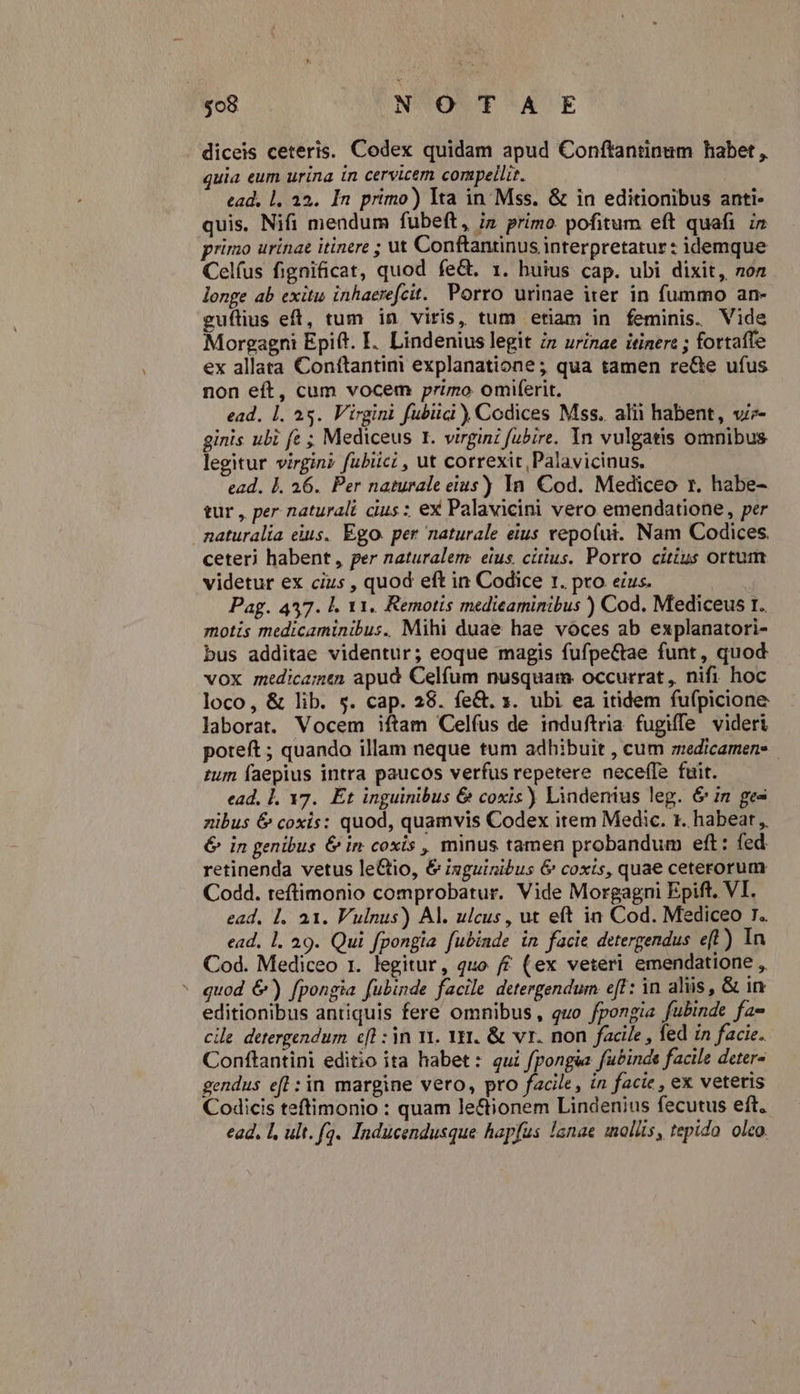diceis ceteris. Codex quidam apud Conftantinum habet , quia eum urina in cervicem compelli. ead, 1. 35. In primo) lta in Mss. &amp; in editionibus anti- quis, Nifi mendum fubeft, iz primo pofitum eft quafi n primo urinae itinere ; ut Conftantinus interpretatur : idemque Celfus fignificat, quod fe&amp;. 1. huius cap. ubi dixit, 2o longe ab exitu inhaerefcit. Porro urinae iter in fummo an- guflius eft, tum in viris, tum etiam in feminis. Vide Morgagni Epift. I. Lindenius legit i» urinae itinere ; fortafle ex allata Conftantini explanatione; qua tamen re&amp;e ufus non eft, cum vocem primo omiferit. ead. 1. 25. Virgini fubiici Codices Mss. alii habent, v- ginis ubi fe ; Mediceus I. virgini fubire. Yn vulgatis omnibus legitur virgin? fubiici , ut correxit, Palavicinus. ead. 1. 26. Per naturale eius) In. Cod. Mediceo r. habe- tur , per naturali cius : ex Palavicini vero emendatione, per naturalia eius. Ego. per naturale eius vepofui. Nam Codices. ceteri habent , per naturalem. eius, citius. Porro citius ortum videtur ex cius , quod eft in Codice r. pro ezus. Pag. 457. l. 11. Remotis medieaminibus ) Cod. Mediceus t. motis medicaminibus. Mihi duae hae voces ab explanatori- bus additae videntur; eoque magis fufpe&amp;ae funt, quod vox medicam&amp;n apud Celfum nusquam. occurrat, nifi hoc loco, &amp; lib. s. cap. 28. fe&amp;. 1. ubi ea itidem fu(picione laborat. Vocem iftam Celfus de induftria fugiffe videri poteft ; quando illam neque tum adhibuit , cum medicamen- zum faepius intra paucos verfus repetere necefle fuit. ead, 1, 17. Et inguinibus &amp; coxis) Lindenius leg. &amp; in ges zibus € coxis: quod, quamvis Codex item Medic. 1. habear ,, 6 in genibus &amp; in coxis , minus tamen probandum eft: fed retinenda vetus leGtio, &amp; inguinibus 6&amp; coxts, quae ceterorum Codd. teftimonio comprobatur. Vide Morgagni Epift. VI. ead. 1. a1. Vulnus) Al. ulcus, ut eft in Cod. Mediceo T. ead. 1. 29. Qui fpongia fubinde in facie detergendus efl) In Cod. Mediceo 1. legitur, quo /£ (ex veteri emendatione , quod &amp;) fpongia fubinde facile detergendum eff: in aliis , &amp; in editionibus antiquis fere omnibus, quo fpongia fubinde fa» cile detergendum cfl : in vi. Yr1. &amp; vr. non facile , fed in facie. Conftantini editio ita habet: qui fpongsa fubinde facile deter- gendus efl :in margine vero, pro facile, in facie , ex veteris Codicis teftimonio : quam le&amp;ionem Lindenius fecutus eft. ead. L, ult. fa. Inducendusque hapfus lanae mollis, tepido. oleo.