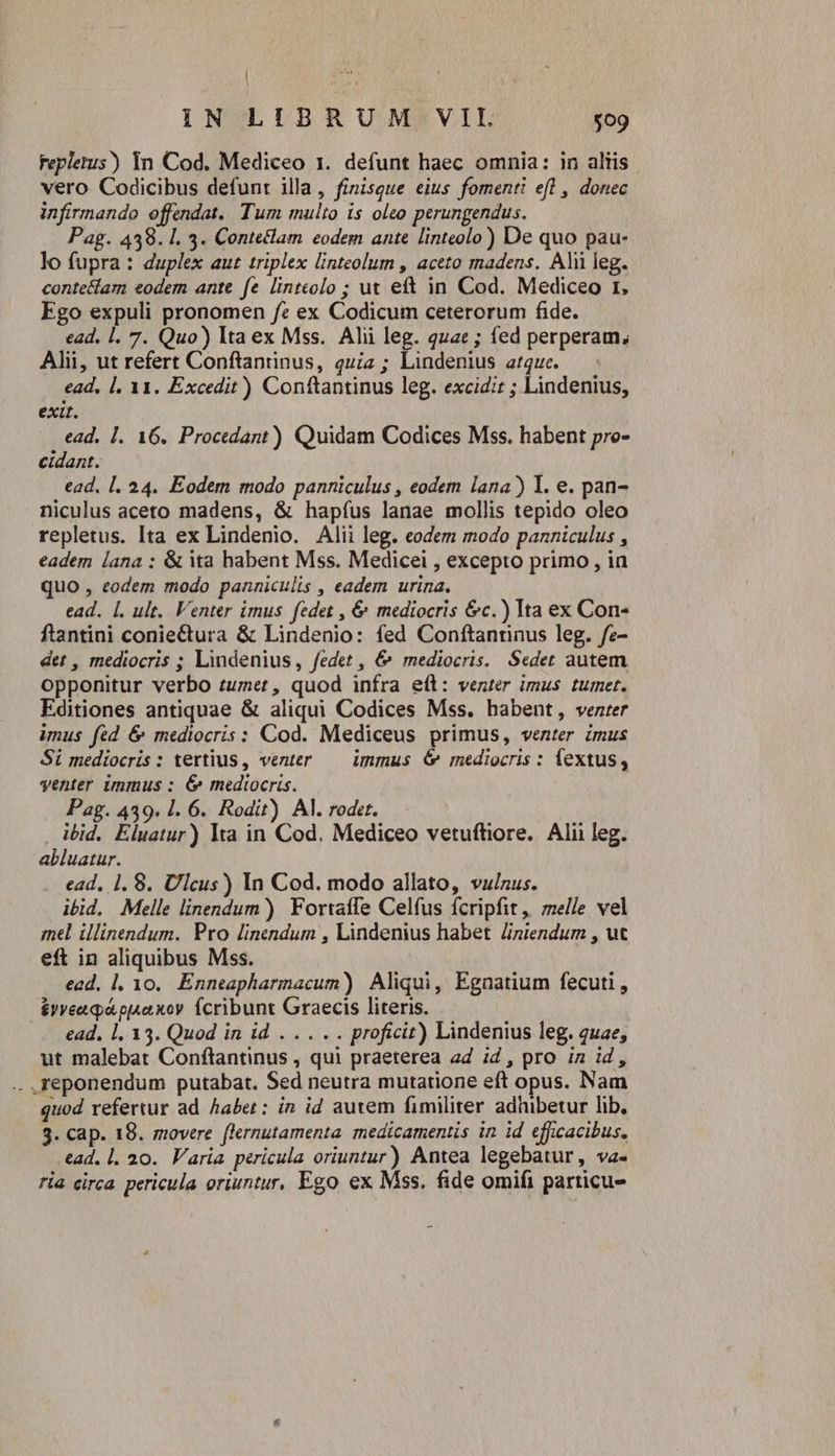 Fepletus) In Cod. Mediceo 1. defunt haec omnia: in aliis. vero Codicibus defunt illa, finisque eius fomenti efl , donec infirmando offendat. Tum multo is oleo perungendus. Pag. 439. 1. 4. Conteclam eodem ante linteolo) De quo pau- lo fupra : duplex aut triplex linteolum , aceto madens. Alii leg. conte&lam eodem ante fe lintcolo ; ut eft in Cod. Mediceo r, Ego expuli pronomen fe ex Codicum ceterorum fide. ead. l. 7. Quo) Ita ex Mss. Alii leg. quae ; fed perperam, Alii, ut refert Conftantinus, quiz ; Lindenius atquc. ead, |. 11. Excedit) Conftantinus leg. excid:t ; Lindenius, exit. ead. 1. 16. Procedant) Quidam Codices Mss. habent pro- cidant. | ead. |l. 24. Eodem modo panniculus , eodem lana ) Y. e. pan- niculus aceto madens, & hapíus lanae mollis tepido oleo repletus. Ita ex Lindenio. Alii leg. eodem modo panniculus , eadem lana : & ta habent Mss. Medicei , excepto primo, ia quo , eodem modo panniculis , eadem urina. ead. [. ult. Venter imus fedet , & mediocris &c.) Ita ex Con- ftantini coniectura & Lindenio: fed Conftantinus leg. fe- det , mediocris ; Lindenius, fedet , &^ mediocris. Sedet autem opponitur verbo tumet, quod infra e(l: venter imus tumet. Editiones antiquae & aliqui Codices Mss. habent, venter imus fed 6& mediocris : Cod. Mediceus primus, venter imus Si mediocris : tertius, venter — immus 6 mediocris : fextus, venter immus : 6& mediocris. Pag. 439. 1. 6. Rodit) Al. rodet. ibid. Eluatur) Ita in Cod. Mediceo vetufhiore. Alii leg. abluatur. ead, 1. 8. Ulcus) In Cod. modo allato, vulnus. ibid. Melle linendum) Fortaffe Celfus fcripfit, melle vel mel illinendum. Pro linendum , Lindenius habet Jiniendum , ut eft in aliquibus Mss. ead. l, 10. Enneapharmacum) Aliqui, Egnatium fecuti, &yyeaqpápjsaxoy fcribunt Graecis literis. ead, 1. 33. Quod in id . .. .. proficit) Lindenius leg. quae; ut malebat Conftantinus , qui praeterea ad id , pro in id , .. reponendum putabat. Sed neutra mutatione eft opus. Nam quod refertur ad. haber: in id autem fimiliter adhibetur lib, 3. cap. 18. movere [lernutamenta medicamentis in id efficacibus. ead. l. 20. Varia pericula oriuntur) Antea legebatur, va- ria circa pericula oriuntur, Ego ex Mss. fide omifi particu-